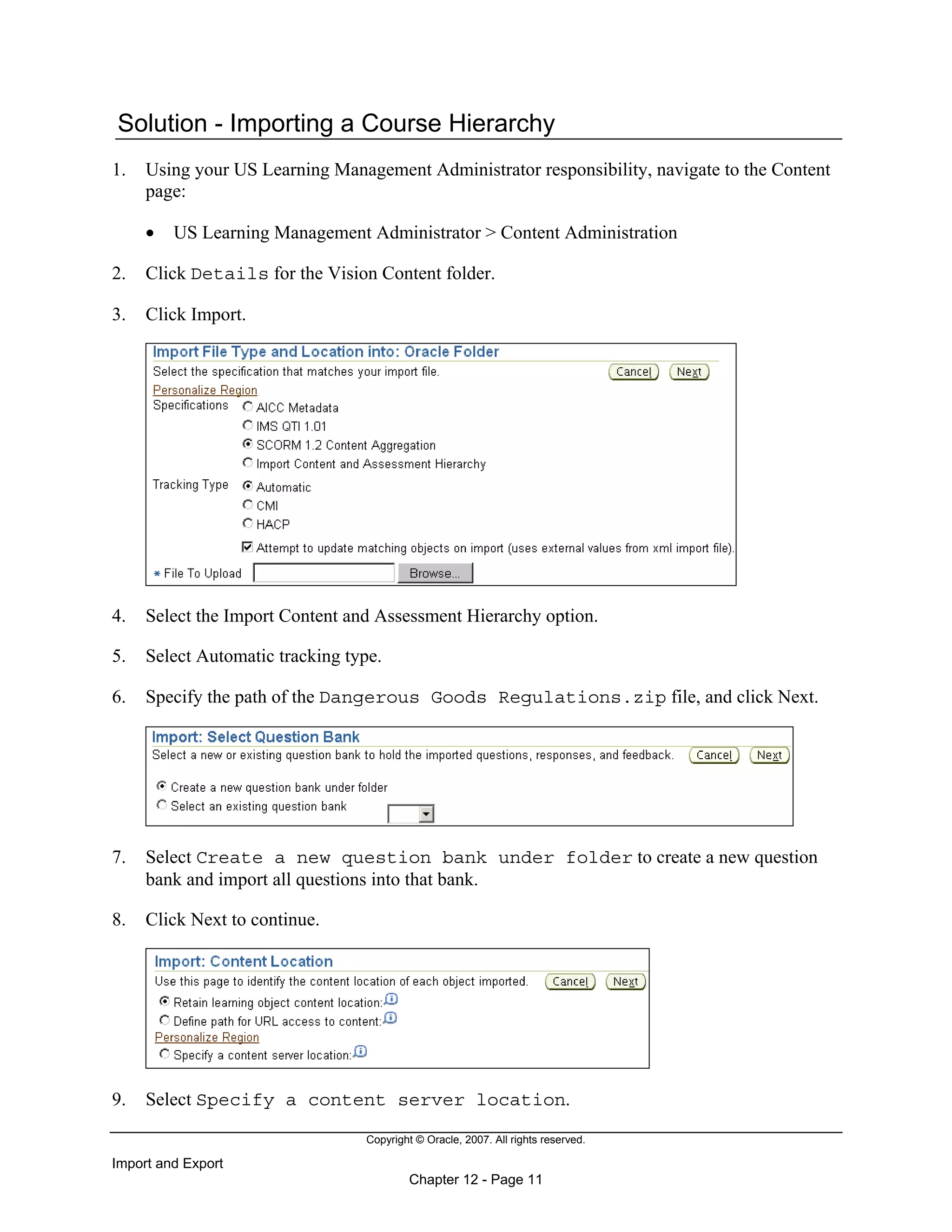 Copyright © Oracle, 2007. All rights reserved.
Import and Export
Chapter 12 - Page 11
Solution - Importing a Course Hierarchy
1. Using your US Learning Management Administrator responsibility, navigate to the Content
page:
• US Learning Management Administrator > Content Administration
2. Click Details for the Vision Content folder.
3. Click Import.
4. Select the Import Content and Assessment Hierarchy option.
5. Select Automatic tracking type.
6. Specify the path of the Dangerous Goods Regulations.zip file, and click Next.
7. Select Create a new question bank under folder to create a new question
bank and import all questions into that bank.
8. Click Next to continue.
9. Select Specify a content server location.
 