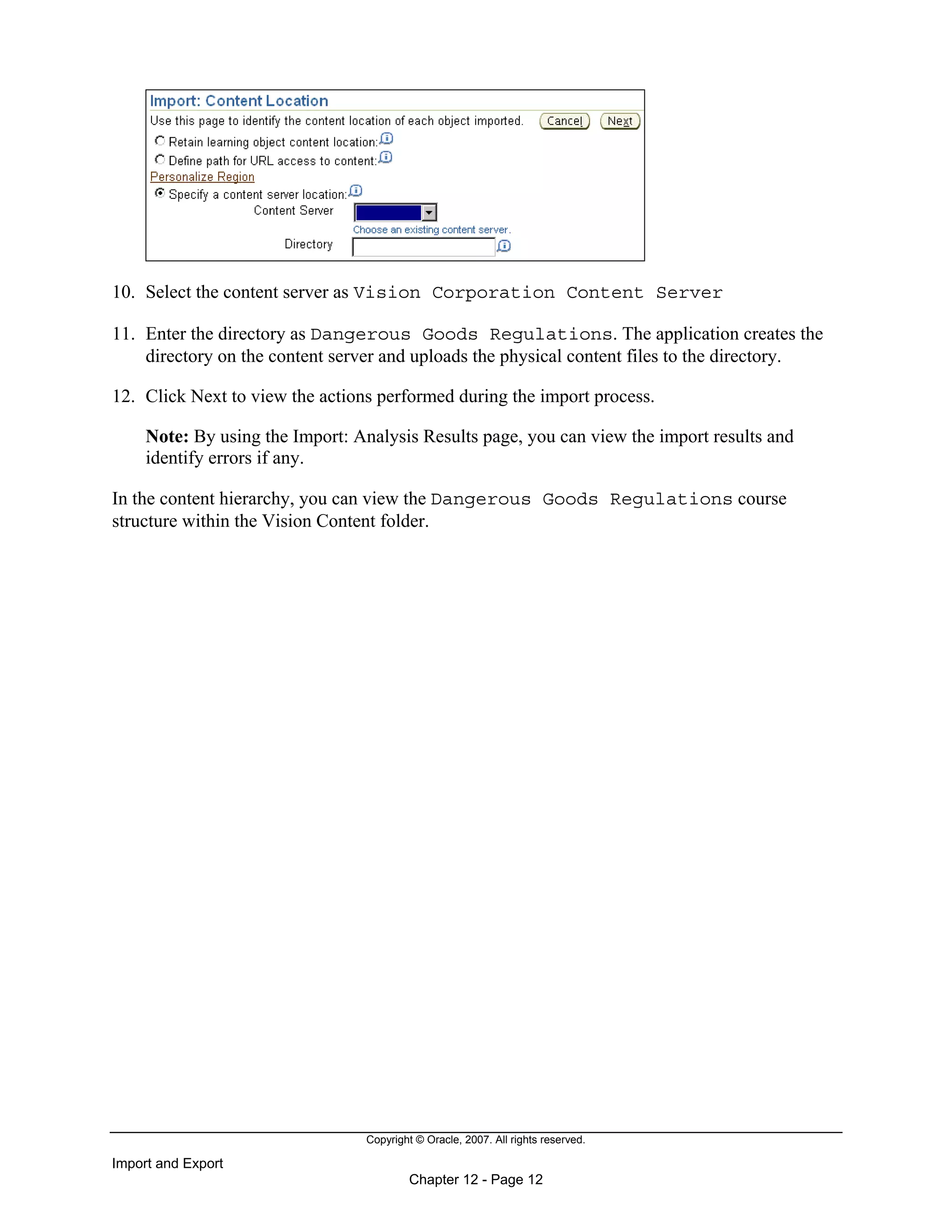 Copyright © Oracle, 2007. All rights reserved.
Import and Export
Chapter 12 - Page 12
10. Select the content server as Vision Corporation Content Server
11. Enter the directory as Dangerous Goods Regulations. The application creates the
directory on the content server and uploads the physical content files to the directory.
12. Click Next to view the actions performed during the import process.
Note: By using the Import: Analysis Results page, you can view the import results and
identify errors if any.
In the content hierarchy, you can view the Dangerous Goods Regulations course
structure within the Vision Content folder.
 