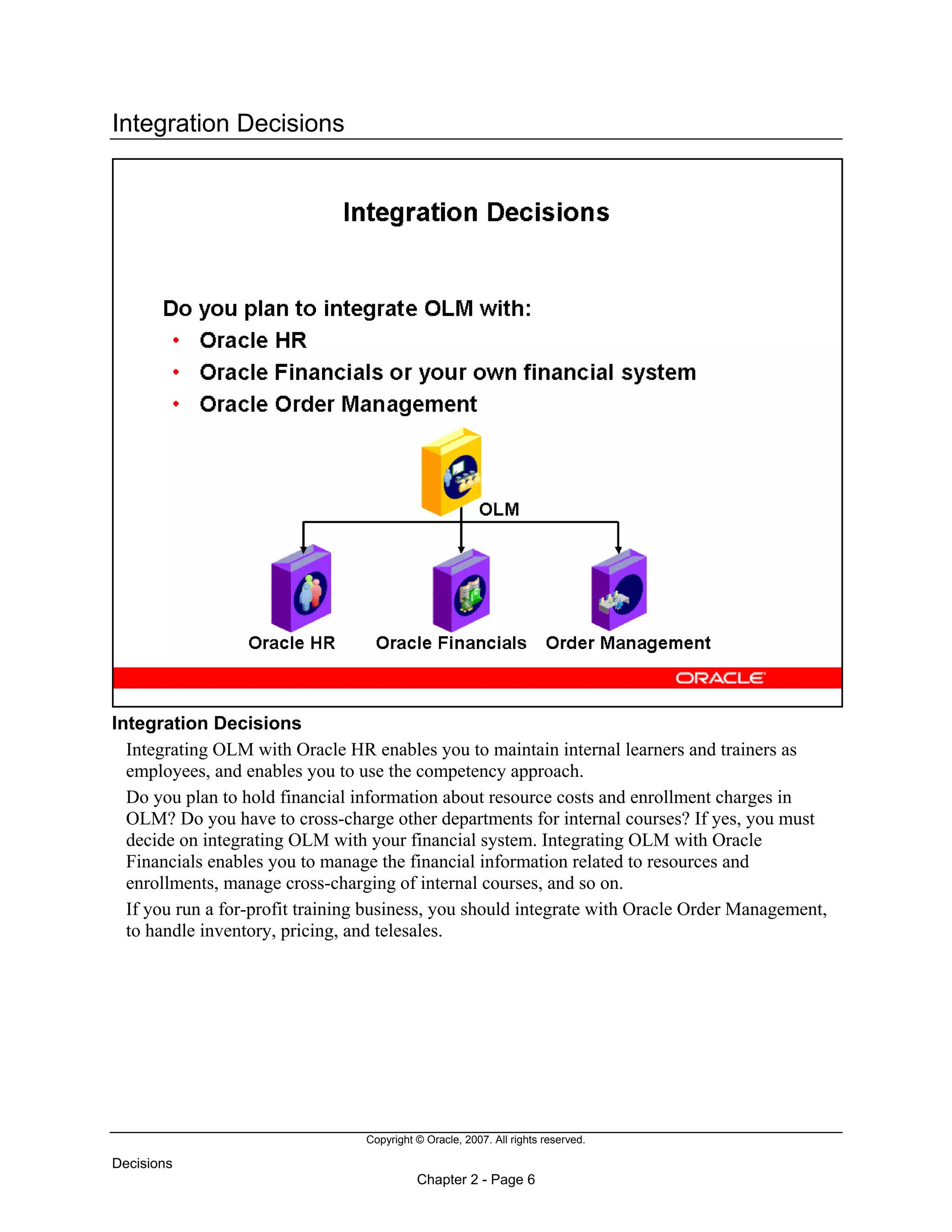 Copyright © Oracle, 2007. All rights reserved.
Decisions
Chapter 2 - Page 6
Integration Decisions
Integration Decisions
Integrating OLM with Oracle HR enables you to maintain internal learners and trainers as
employees, and enables you to use the competency approach.
Do you plan to hold financial information about resource costs and enrollment charges in
OLM? Do you have to cross-charge other departments for internal courses? If yes, you must
decide on integrating OLM with your financial system. Integrating OLM with Oracle
Financials enables you to manage the financial information related to resources and
enrollments, manage cross-charging of internal courses, and so on.
If you run a for-profit training business, you should integrate with Oracle Order Management,
to handle inventory, pricing, and telesales.
 