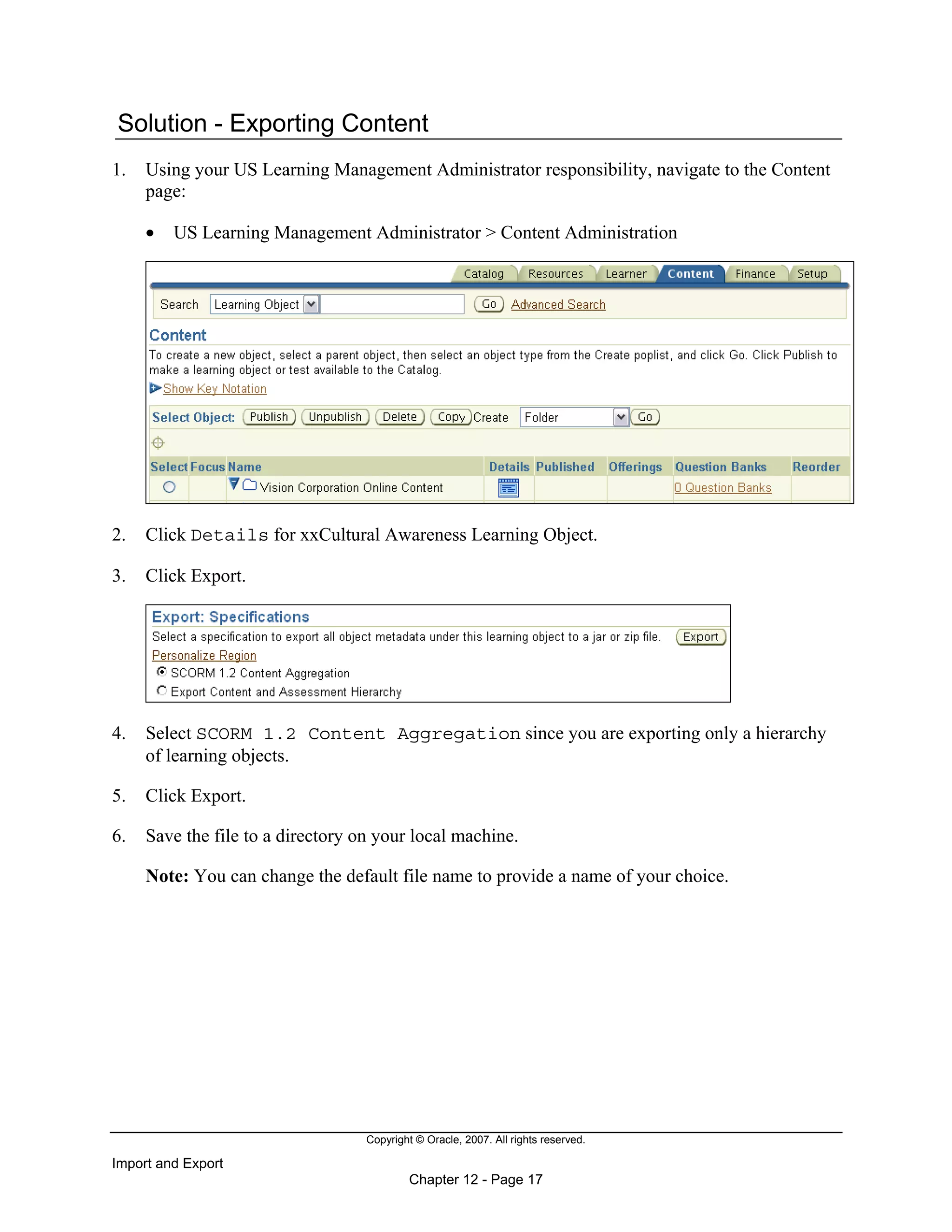 Copyright © Oracle, 2007. All rights reserved.
Import and Export
Chapter 12 - Page 17
Solution - Exporting Content
1. Using your US Learning Management Administrator responsibility, navigate to the Content
page:
• US Learning Management Administrator > Content Administration
2. Click Details for xxCultural Awareness Learning Object.
3. Click Export.
4. Select SCORM 1.2 Content Aggregation since you are exporting only a hierarchy
of learning objects.
5. Click Export.
6. Save the file to a directory on your local machine.
Note: You can change the default file name to provide a name of your choice.
 