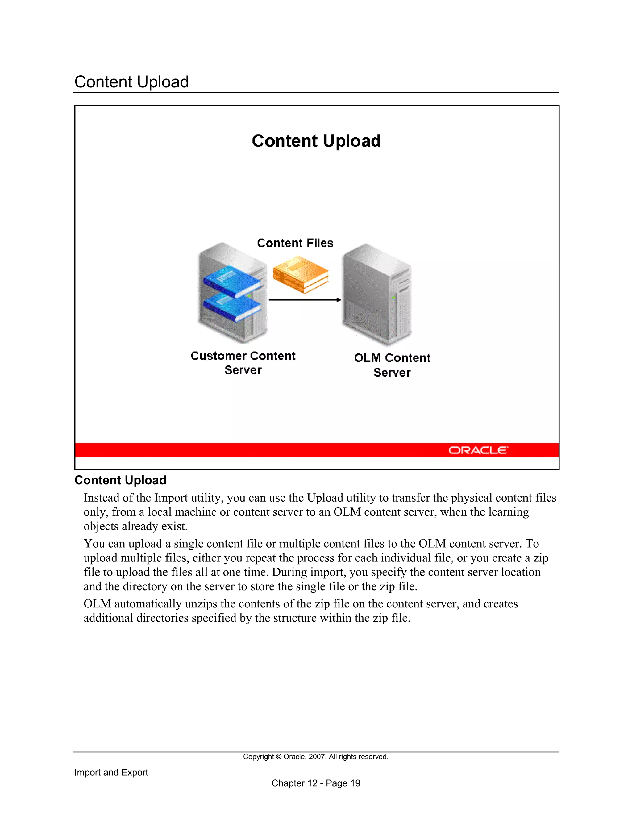 Copyright © Oracle, 2007. All rights reserved.
Import and Export
Chapter 12 - Page 19
Content Upload
Content Upload
Instead of the Import utility, you can use the Upload utility to transfer the physical content files
only, from a local machine or content server to an OLM content server, when the learning
objects already exist.
You can upload a single content file or multiple content files to the OLM content server. To
upload multiple files, either you repeat the process for each individual file, or you create a zip
file to upload the files all at one time. During import, you specify the content server location
and the directory on the server to store the single file or the zip file.
OLM automatically unzips the contents of the zip file on the content server, and creates
additional directories specified by the structure within the zip file.
 