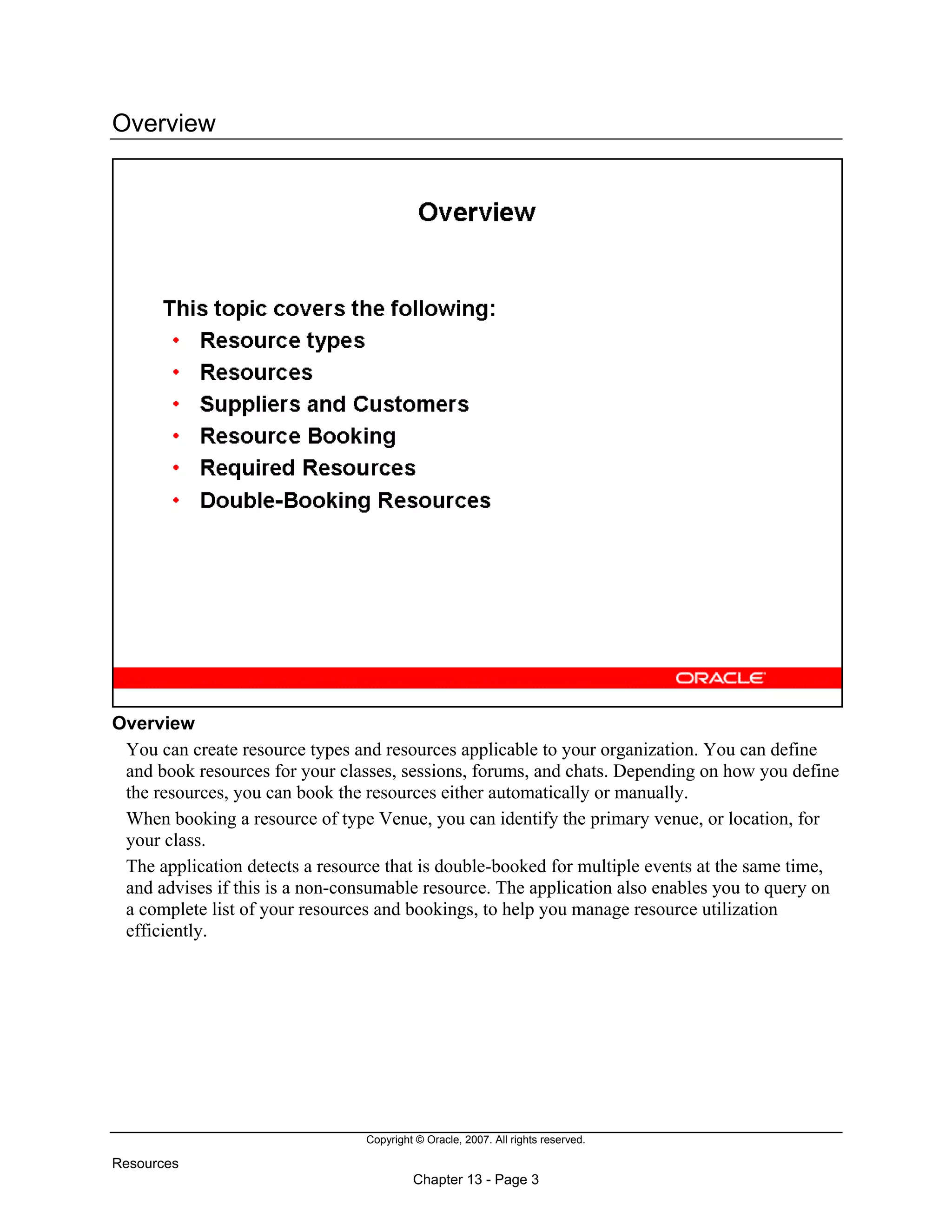 Copyright © Oracle, 2007. All rights reserved.
Resources
Chapter 13 - Page 3
Overview
Overview
You can create resource types and resources applicable to your organization. You can define
and book resources for your classes, sessions, forums, and chats. Depending on how you define
the resources, you can book the resources either automatically or manually.
When booking a resource of type Venue, you can identify the primary venue, or location, for
your class.
The application detects a resource that is double-booked for multiple events at the same time,
and advises if this is a non-consumable resource. The application also enables you to query on
a complete list of your resources and bookings, to help you manage resource utilization
efficiently.
 