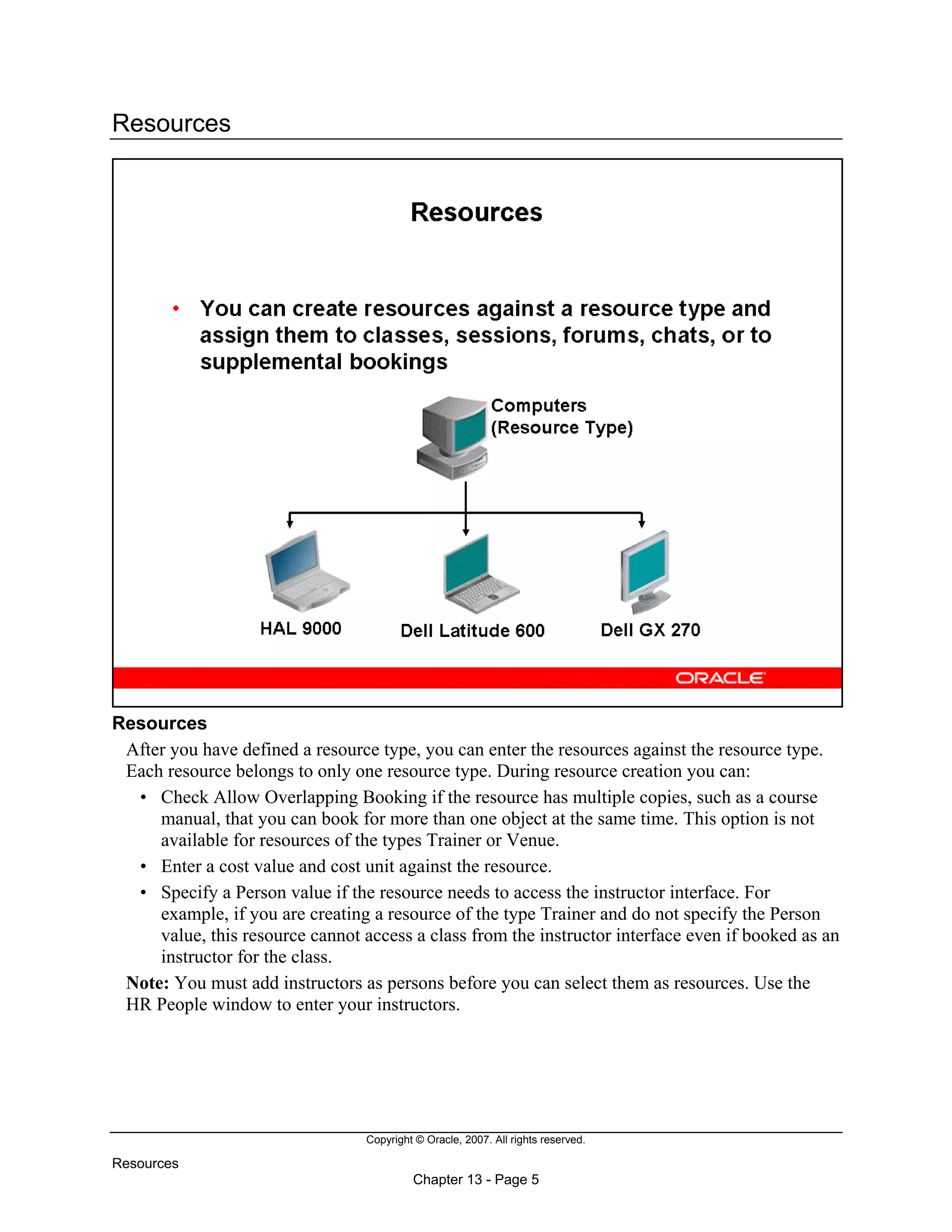 Copyright © Oracle, 2007. All rights reserved.
Resources
Chapter 13 - Page 5
Resources
Resources
After you have defined a resource type, you can enter the resources against the resource type.
Each resource belongs to only one resource type. During resource creation you can:
• Check Allow Overlapping Booking if the resource has multiple copies, such as a course
manual, that you can book for more than one object at the same time. This option is not
available for resources of the types Trainer or Venue.
• Enter a cost value and cost unit against the resource.
• Specify a Person value if the resource needs to access the instructor interface. For
example, if you are creating a resource of the type Trainer and do not specify the Person
value, this resource cannot access a class from the instructor interface even if booked as an
instructor for the class.
Note: You must add instructors as persons before you can select them as resources. Use the
HR People window to enter your instructors.
 