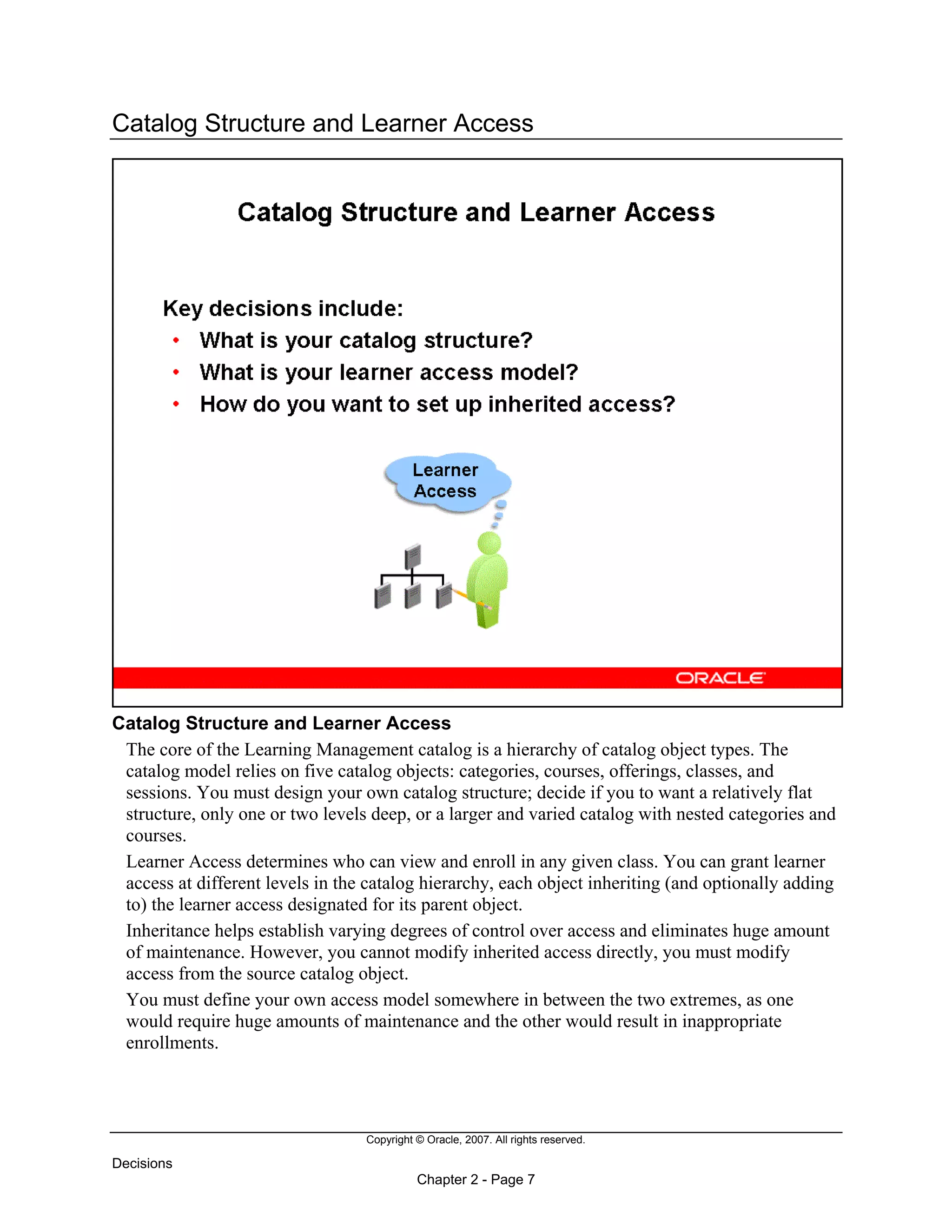 Copyright © Oracle, 2007. All rights reserved.
Decisions
Chapter 2 - Page 7
Catalog Structure and Learner Access
Catalog Structure and Learner Access
The core of the Learning Management catalog is a hierarchy of catalog object types. The
catalog model relies on five catalog objects: categories, courses, offerings, classes, and
sessions. You must design your own catalog structure; decide if you to want a relatively flat
structure, only one or two levels deep, or a larger and varied catalog with nested categories and
courses.
Learner Access determines who can view and enroll in any given class. You can grant learner
access at different levels in the catalog hierarchy, each object inheriting (and optionally adding
to) the learner access designated for its parent object.
Inheritance helps establish varying degrees of control over access and eliminates huge amount
of maintenance. However, you cannot modify inherited access directly, you must modify
access from the source catalog object.
You must define your own access model somewhere in between the two extremes, as one
would require huge amounts of maintenance and the other would result in inappropriate
enrollments.
 
