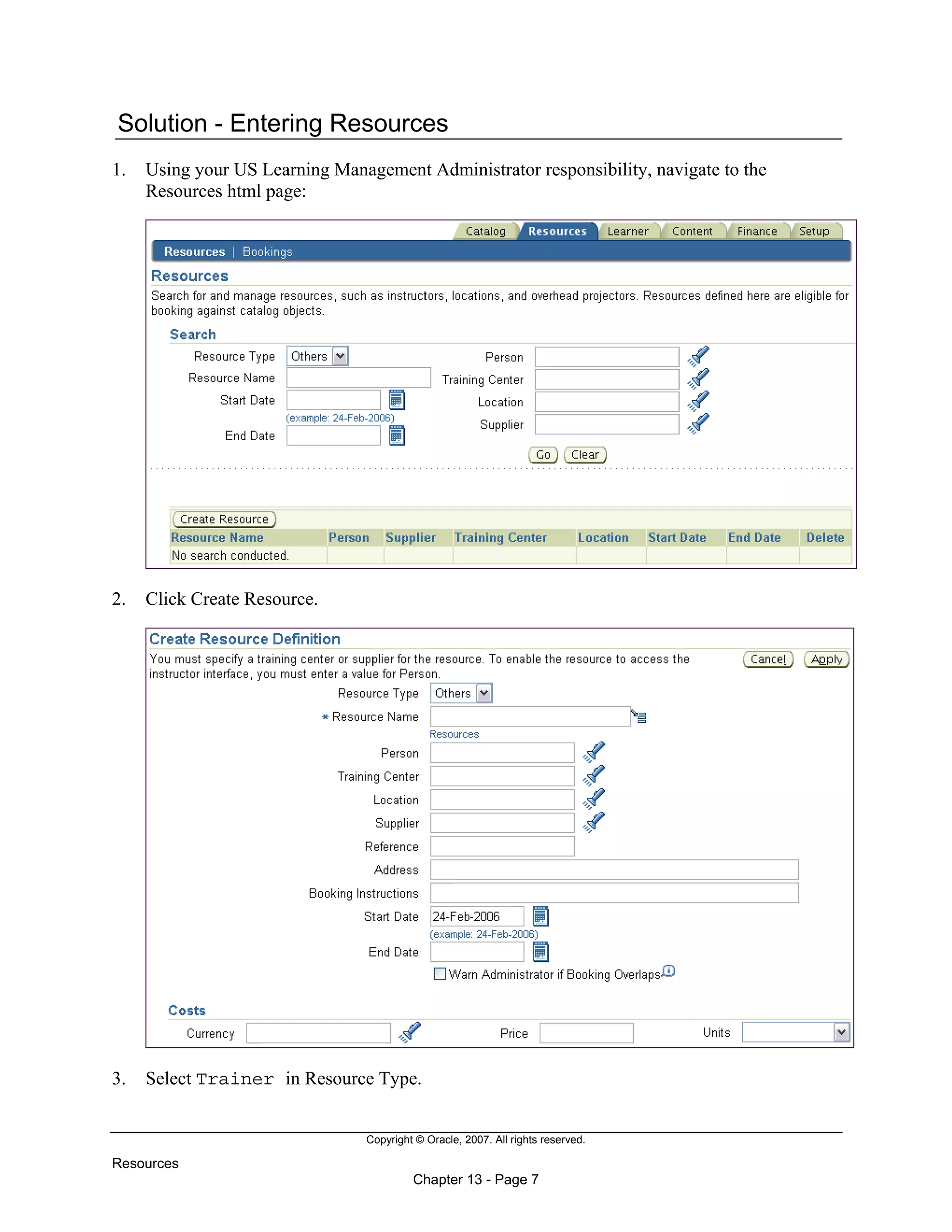 Copyright © Oracle, 2007. All rights reserved.
Resources
Chapter 13 - Page 7
Solution - Entering Resources
1. Using your US Learning Management Administrator responsibility, navigate to the
Resources html page:
2. Click Create Resource.
3. Select Trainer in Resource Type.
 