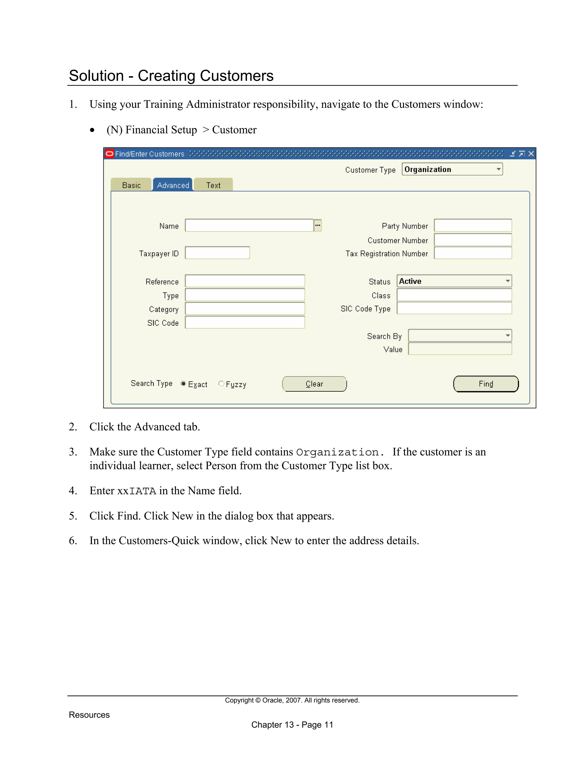 Copyright © Oracle, 2007. All rights reserved.
Resources
Chapter 13 - Page 11
Solution - Creating Customers
1. Using your Training Administrator responsibility, navigate to the Customers window:
• (N) Financial Setup > Customer
2. Click the Advanced tab.
3. Make sure the Customer Type field contains Organization. If the customer is an
individual learner, select Person from the Customer Type list box.
4. Enter xxIATA in the Name field.
5. Click Find. Click New in the dialog box that appears.
6. In the Customers-Quick window, click New to enter the address details.
 