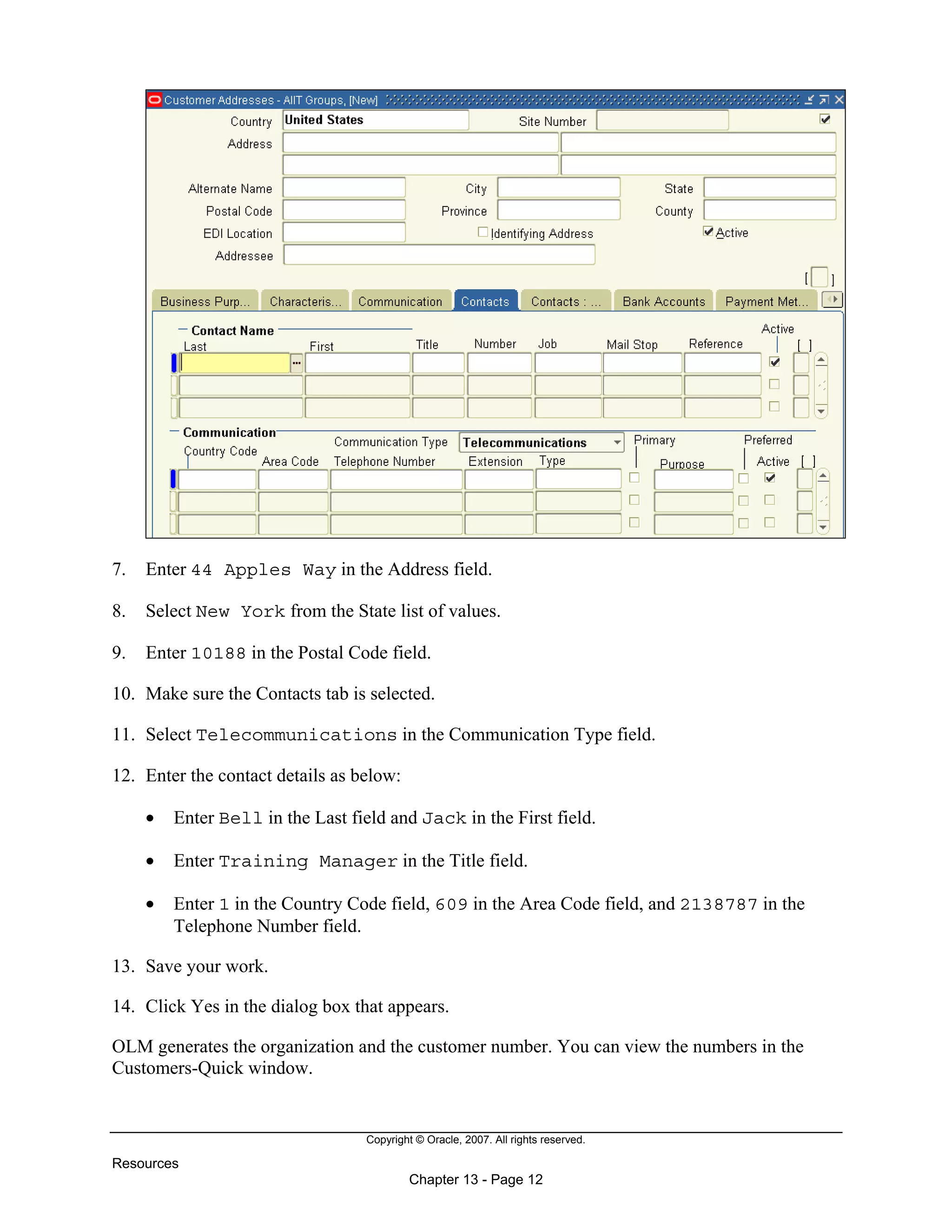 Copyright © Oracle, 2007. All rights reserved.
Resources
Chapter 13 - Page 12
7. Enter 44 Apples Way in the Address field.
8. Select New York from the State list of values.
9. Enter 10188 in the Postal Code field.
10. Make sure the Contacts tab is selected.
11. Select Telecommunications in the Communication Type field.
12. Enter the contact details as below:
• Enter Bell in the Last field and Jack in the First field.
• Enter Training Manager in the Title field.
• Enter 1 in the Country Code field, 609 in the Area Code field, and 2138787 in the
Telephone Number field.
13. Save your work.
14. Click Yes in the dialog box that appears.
OLM generates the organization and the customer number. You can view the numbers in the
Customers-Quick window.
 