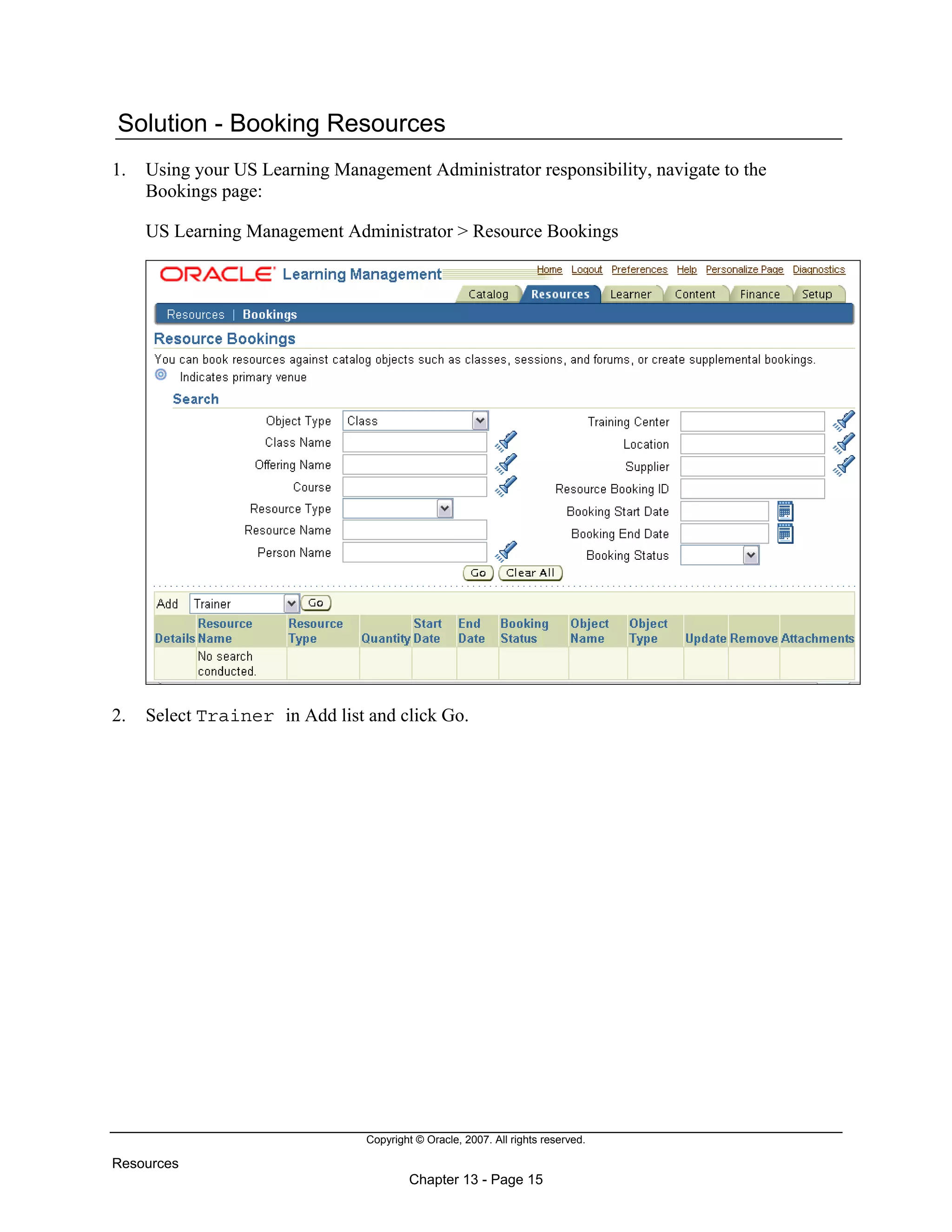 Copyright © Oracle, 2007. All rights reserved.
Resources
Chapter 13 - Page 15
Solution - Booking Resources
1. Using your US Learning Management Administrator responsibility, navigate to the
Bookings page:
US Learning Management Administrator > Resource Bookings
2. Select Trainer in Add list and click Go.
 