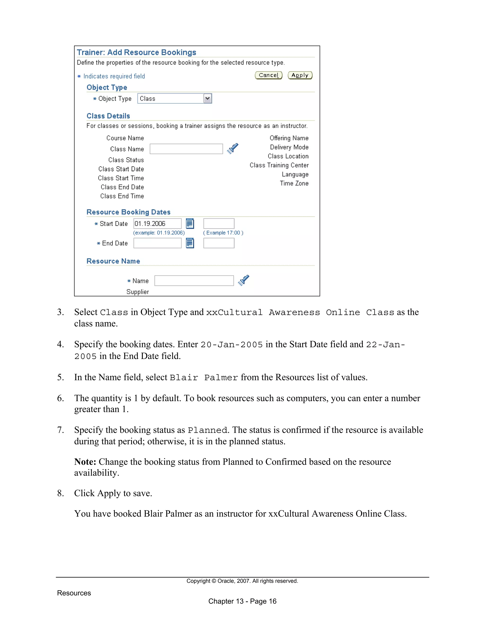 Copyright © Oracle, 2007. All rights reserved.
Resources
Chapter 13 - Page 16
3. Select Class in Object Type and xxCultural Awareness Online Class as the
class name.
4. Specify the booking dates. Enter 20-Jan-2005 in the Start Date field and 22-Jan-
2005 in the End Date field.
5. In the Name field, select Blair Palmer from the Resources list of values.
6. The quantity is 1 by default. To book resources such as computers, you can enter a number
greater than 1.
7. Specify the booking status as Planned. The status is confirmed if the resource is available
during that period; otherwise, it is in the planned status.
Note: Change the booking status from Planned to Confirmed based on the resource
availability.
8. Click Apply to save.
You have booked Blair Palmer as an instructor for xxCultural Awareness Online Class.
 