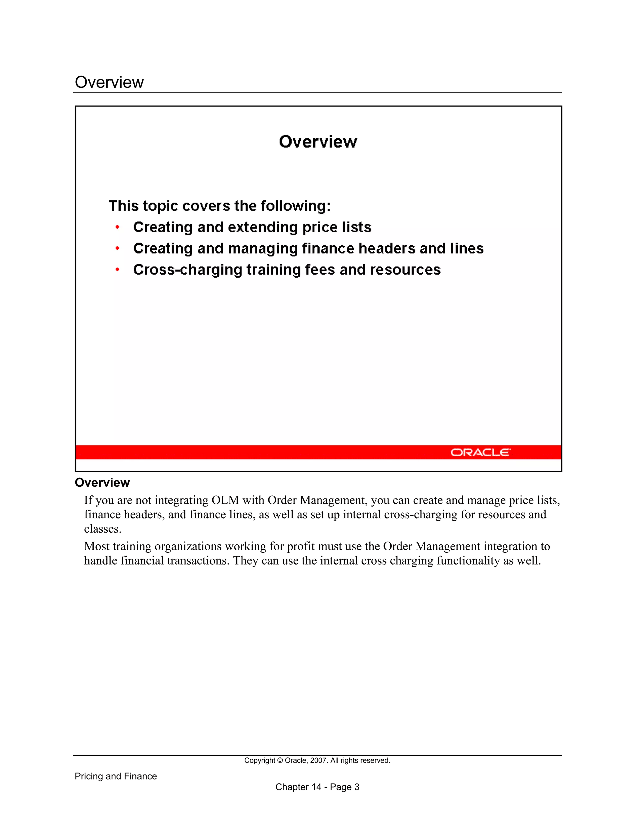 Copyright © Oracle, 2007. All rights reserved.
Pricing and Finance
Chapter 14 - Page 3
Overview
Overview
If you are not integrating OLM with Order Management, you can create and manage price lists,
finance headers, and finance lines, as well as set up internal cross-charging for resources and
classes.
Most training organizations working for profit must use the Order Management integration to
handle financial transactions. They can use the internal cross charging functionality as well.
 