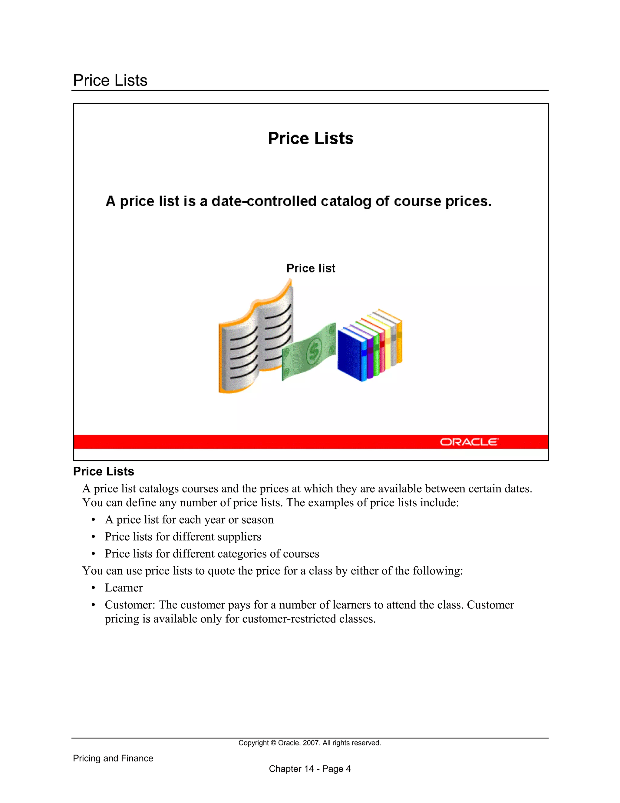 Copyright © Oracle, 2007. All rights reserved.
Pricing and Finance
Chapter 14 - Page 4
Price Lists
Price Lists
A price list catalogs courses and the prices at which they are available between certain dates.
You can define any number of price lists. The examples of price lists include:
• A price list for each year or season
• Price lists for different suppliers
• Price lists for different categories of courses
You can use price lists to quote the price for a class by either of the following:
• Learner
• Customer: The customer pays for a number of learners to attend the class. Customer
pricing is available only for customer-restricted classes.
 