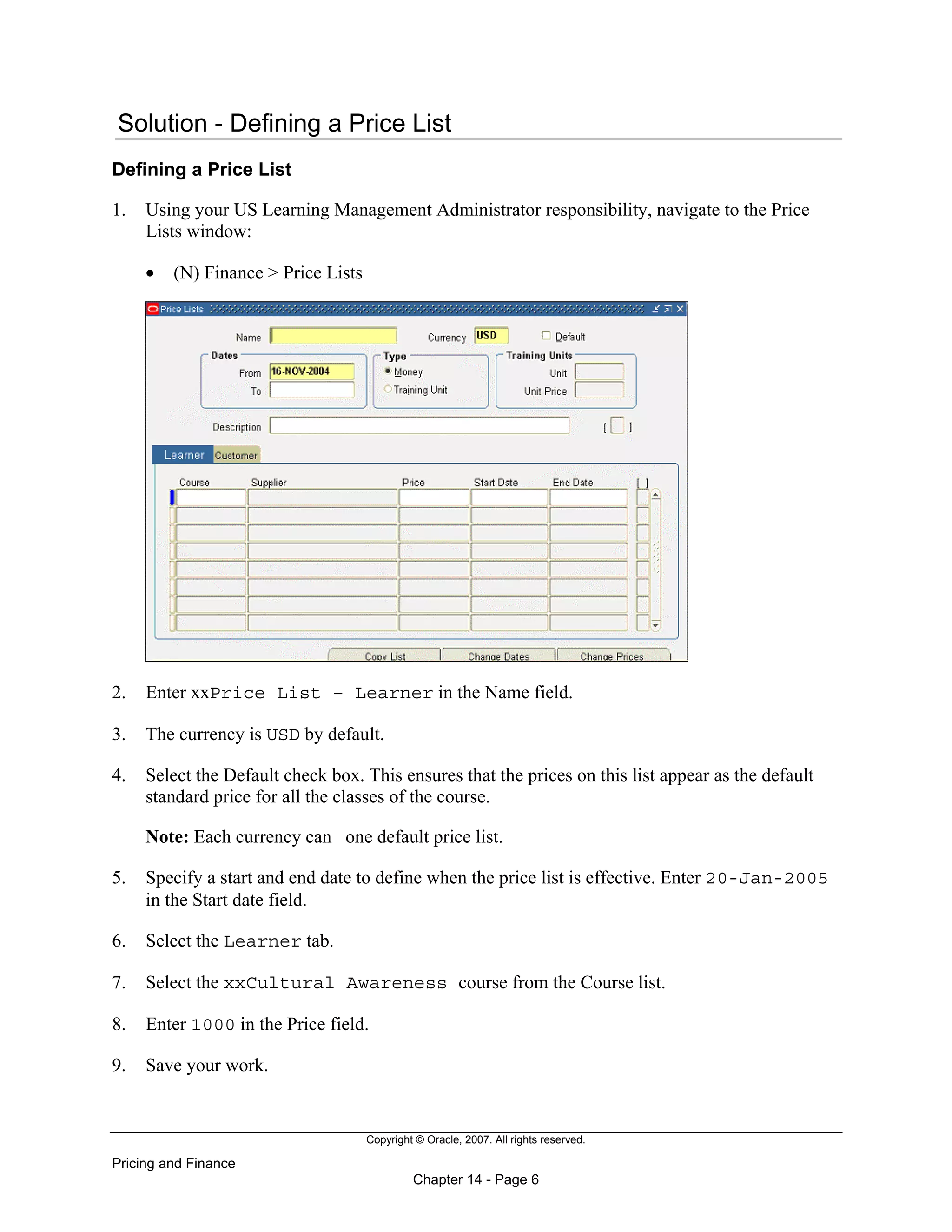 Copyright © Oracle, 2007. All rights reserved.
Pricing and Finance
Chapter 14 - Page 6
Solution - Defining a Price List
Defining a Price List
1. Using your US Learning Management Administrator responsibility, navigate to the Price
Lists window:
• (N) Finance > Price Lists
2. Enter xxPrice List – Learner in the Name field.
3. The currency is USD by default.
4. Select the Default check box. This ensures that the prices on this list appear as the default
standard price for all the classes of the course.
Note: Each currency can one default price list.
5. Specify a start and end date to define when the price list is effective. Enter 20-Jan-2005
in the Start date field.
6. Select the Learner tab.
7. Select the xxCultural Awareness course from the Course list.
8. Enter 1000 in the Price field.
9. Save your work.
 