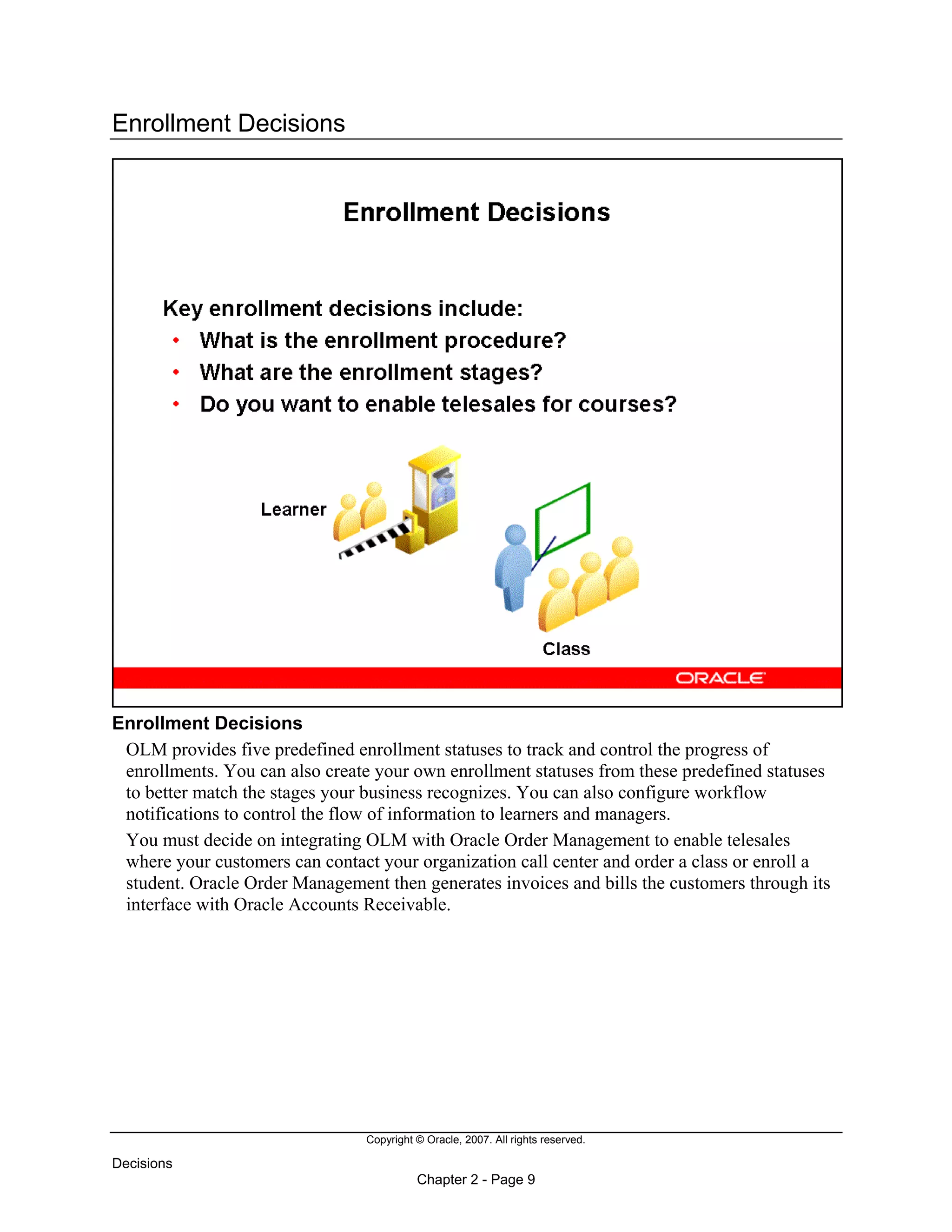 Copyright © Oracle, 2007. All rights reserved.
Decisions
Chapter 2 - Page 9
Enrollment Decisions
Enrollment Decisions
OLM provides five predefined enrollment statuses to track and control the progress of
enrollments. You can also create your own enrollment statuses from these predefined statuses
to better match the stages your business recognizes. You can also configure workflow
notifications to control the flow of information to learners and managers.
You must decide on integrating OLM with Oracle Order Management to enable telesales
where your customers can contact your organization call center and order a class or enroll a
student. Oracle Order Management then generates invoices and bills the customers through its
interface with Oracle Accounts Receivable.
 