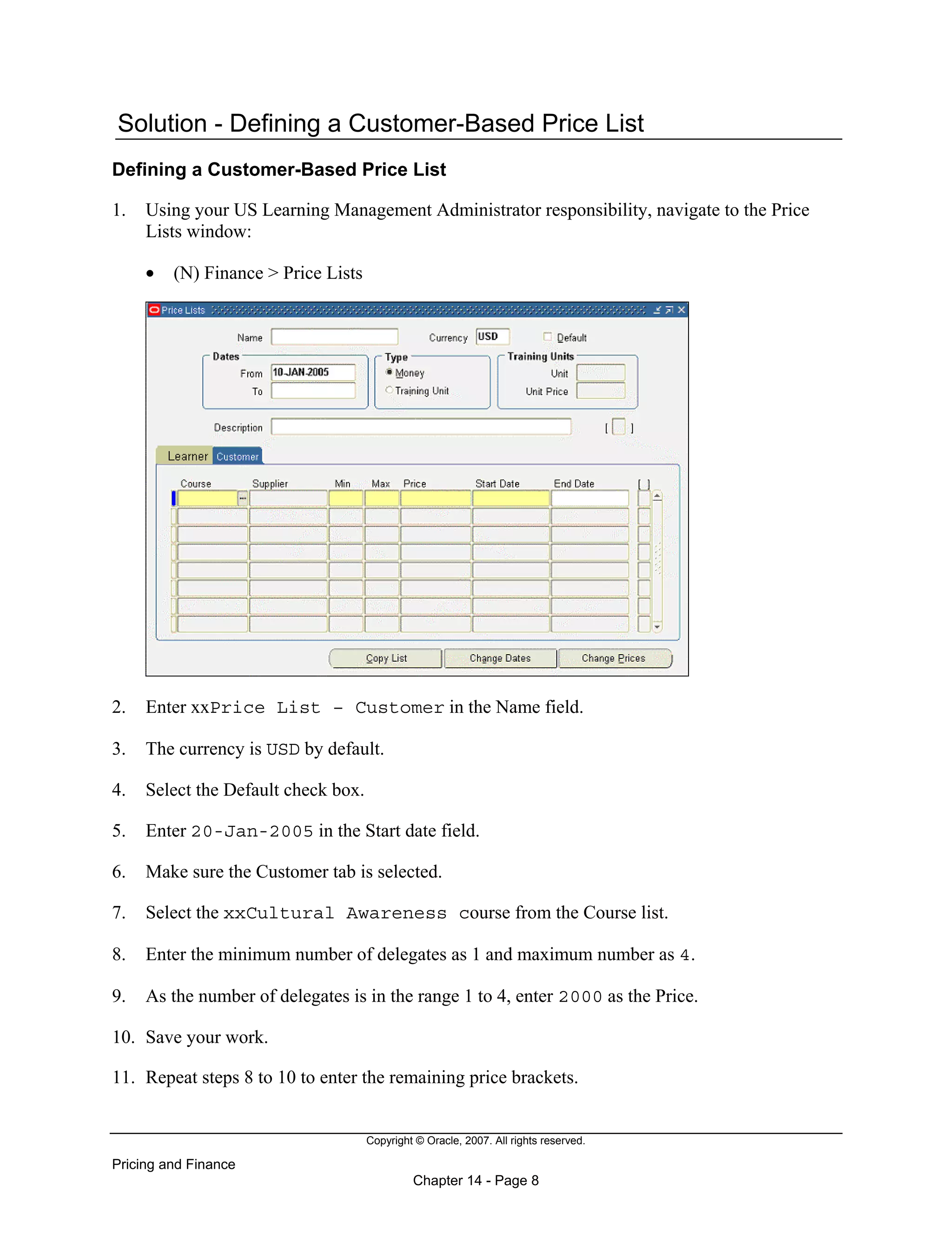 Copyright © Oracle, 2007. All rights reserved.
Pricing and Finance
Chapter 14 - Page 8
Solution - Defining a Customer-Based Price List
Defining a Customer-Based Price List
1. Using your US Learning Management Administrator responsibility, navigate to the Price
Lists window:
• (N) Finance > Price Lists
2. Enter xxPrice List – Customer in the Name field.
3. The currency is USD by default.
4. Select the Default check box.
5. Enter 20-Jan-2005 in the Start date field.
6. Make sure the Customer tab is selected.
7. Select the xxCultural Awareness course from the Course list.
8. Enter the minimum number of delegates as 1 and maximum number as 4.
9. As the number of delegates is in the range 1 to 4, enter 2000 as the Price.
10. Save your work.
11. Repeat steps 8 to 10 to enter the remaining price brackets.
 