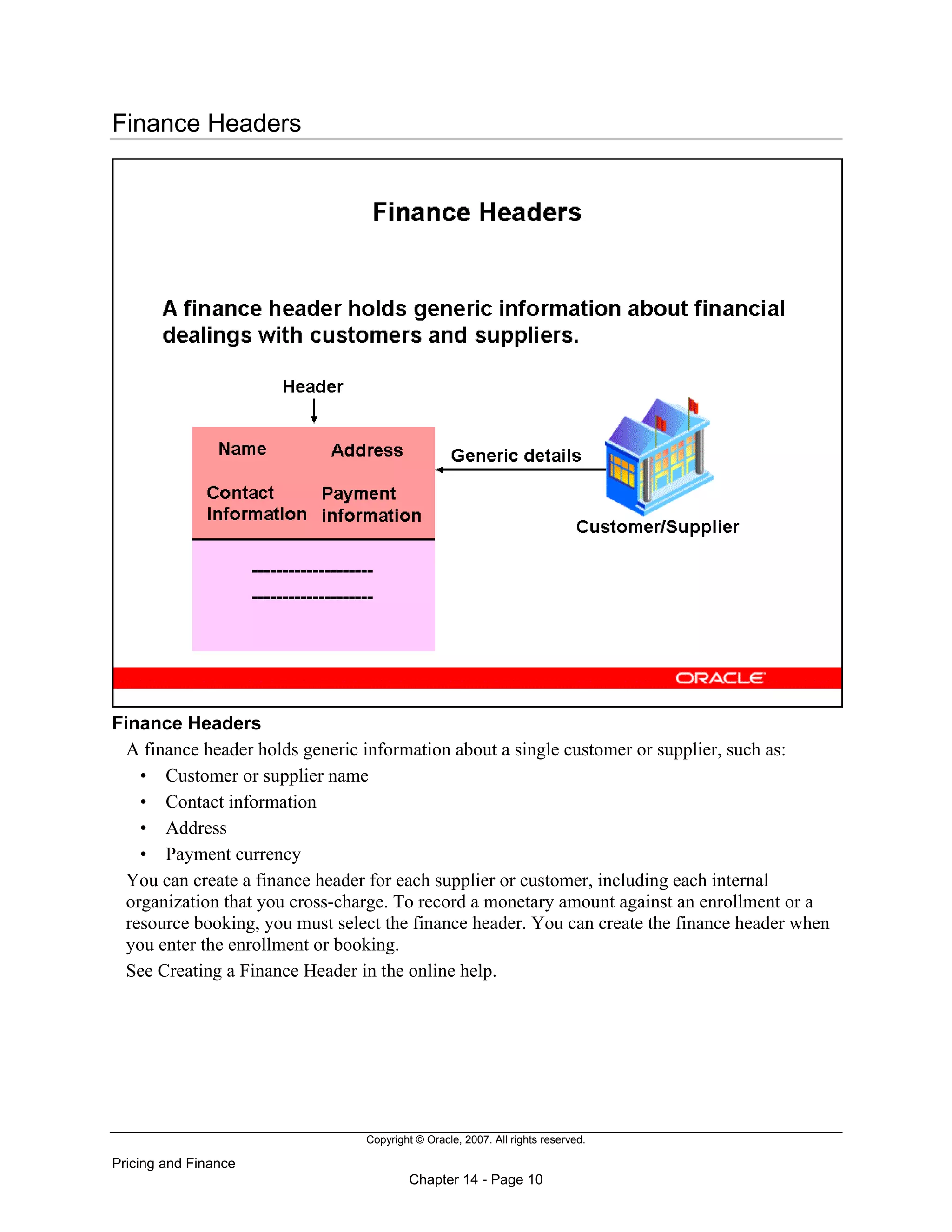 Copyright © Oracle, 2007. All rights reserved.
Pricing and Finance
Chapter 14 - Page 10
Finance Headers
Finance Headers
A finance header holds generic information about a single customer or supplier, such as:
• Customer or supplier name
• Contact information
• Address
• Payment currency
You can create a finance header for each supplier or customer, including each internal
organization that you cross-charge. To record a monetary amount against an enrollment or a
resource booking, you must select the finance header. You can create the finance header when
you enter the enrollment or booking.
See Creating a Finance Header in the online help.
 