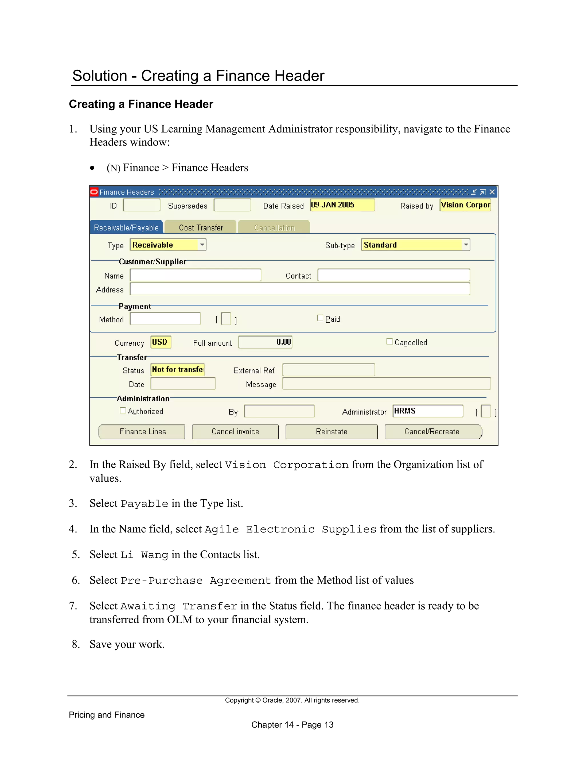 Copyright © Oracle, 2007. All rights reserved.
Pricing and Finance
Chapter 14 - Page 13
Solution - Creating a Finance Header
Creating a Finance Header
1. Using your US Learning Management Administrator responsibility, navigate to the Finance
Headers window:
• (N) Finance > Finance Headers
2. In the Raised By field, select Vision Corporation from the Organization list of
values.
3. Select Payable in the Type list.
4. In the Name field, select Agile Electronic Supplies from the list of suppliers.
5. Select Li Wang in the Contacts list.
6. Select Pre-Purchase Agreement from the Method list of values
7. Select Awaiting Transfer in the Status field. The finance header is ready to be
transferred from OLM to your financial system.
8. Save your work.
 