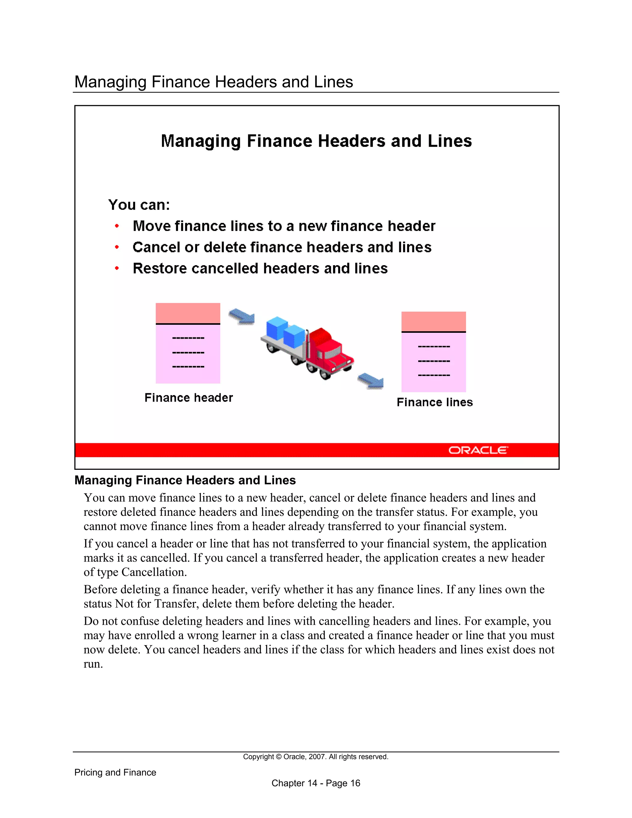 Copyright © Oracle, 2007. All rights reserved.
Pricing and Finance
Chapter 14 - Page 16
Managing Finance Headers and Lines
Managing Finance Headers and Lines
You can move finance lines to a new header, cancel or delete finance headers and lines and
restore deleted finance headers and lines depending on the transfer status. For example, you
cannot move finance lines from a header already transferred to your financial system.
If you cancel a header or line that has not transferred to your financial system, the application
marks it as cancelled. If you cancel a transferred header, the application creates a new header
of type Cancellation.
Before deleting a finance header, verify whether it has any finance lines. If any lines own the
status Not for Transfer, delete them before deleting the header.
Do not confuse deleting headers and lines with cancelling headers and lines. For example, you
may have enrolled a wrong learner in a class and created a finance header or line that you must
now delete. You cancel headers and lines if the class for which headers and lines exist does not
run.
 