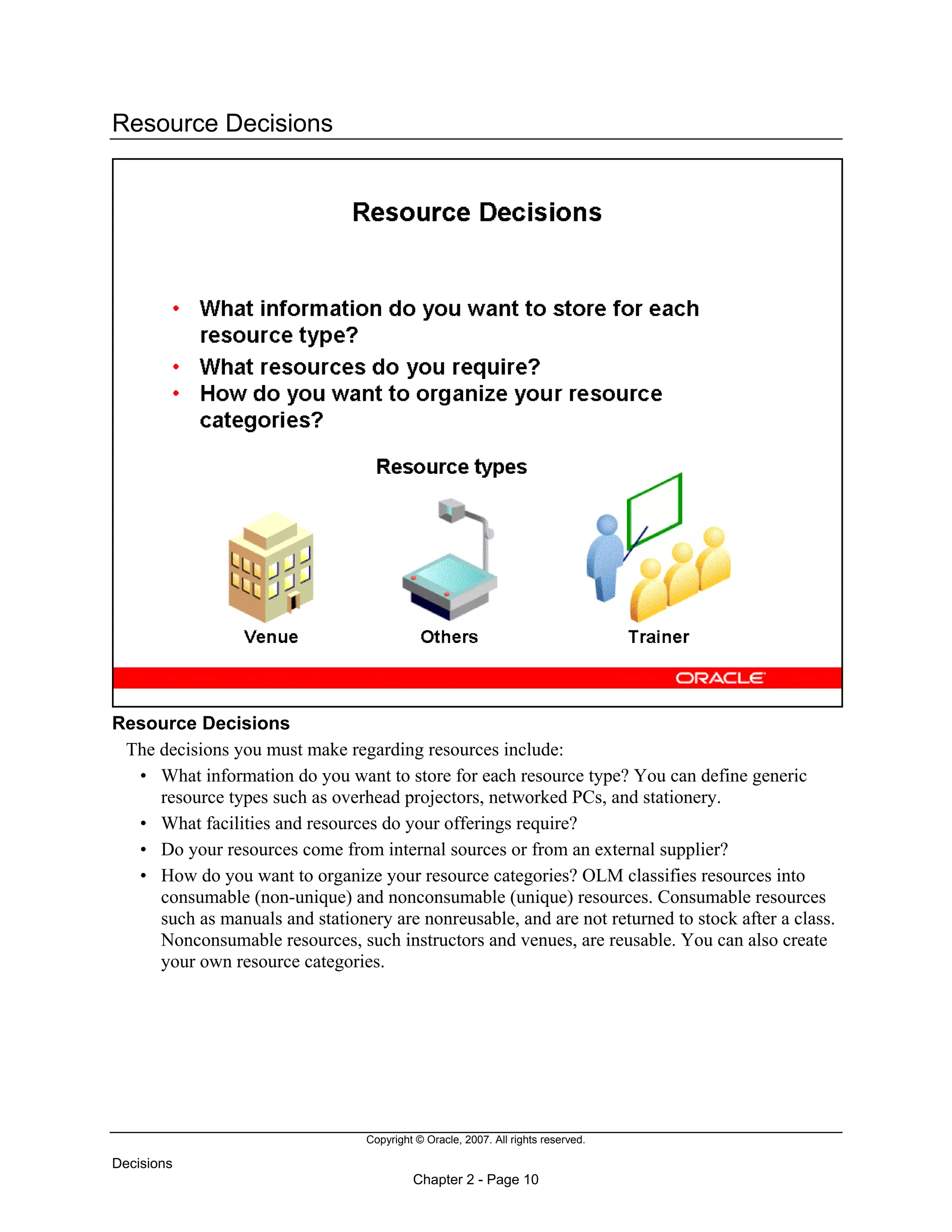 Copyright © Oracle, 2007. All rights reserved.
Decisions
Chapter 2 - Page 10
Resource Decisions
Resource Decisions
The decisions you must make regarding resources include:
• What information do you want to store for each resource type? You can define generic
resource types such as overhead projectors, networked PCs, and stationery.
• What facilities and resources do your offerings require?
• Do your resources come from internal sources or from an external supplier?
• How do you want to organize your resource categories? OLM classifies resources into
consumable (non-unique) and nonconsumable (unique) resources. Consumable resources
such as manuals and stationery are nonreusable, and are not returned to stock after a class.
Nonconsumable resources, such instructors and venues, are reusable. You can also create
your own resource categories.
 