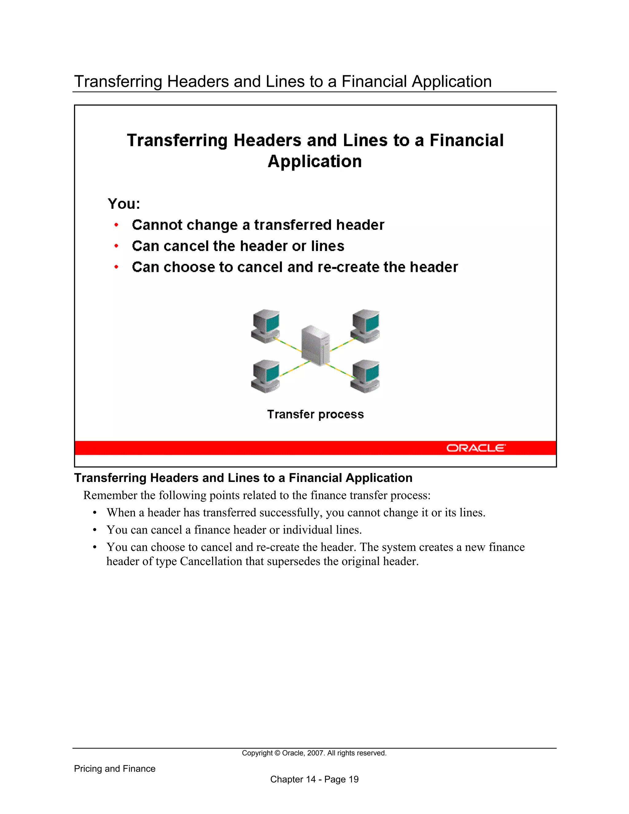 Copyright © Oracle, 2007. All rights reserved.
Pricing and Finance
Chapter 14 - Page 19
Transferring Headers and Lines to a Financial Application
Transferring Headers and Lines to a Financial Application
Remember the following points related to the finance transfer process:
• When a header has transferred successfully, you cannot change it or its lines.
• You can cancel a finance header or individual lines.
• You can choose to cancel and re-create the header. The system creates a new finance
header of type Cancellation that supersedes the original header.
 