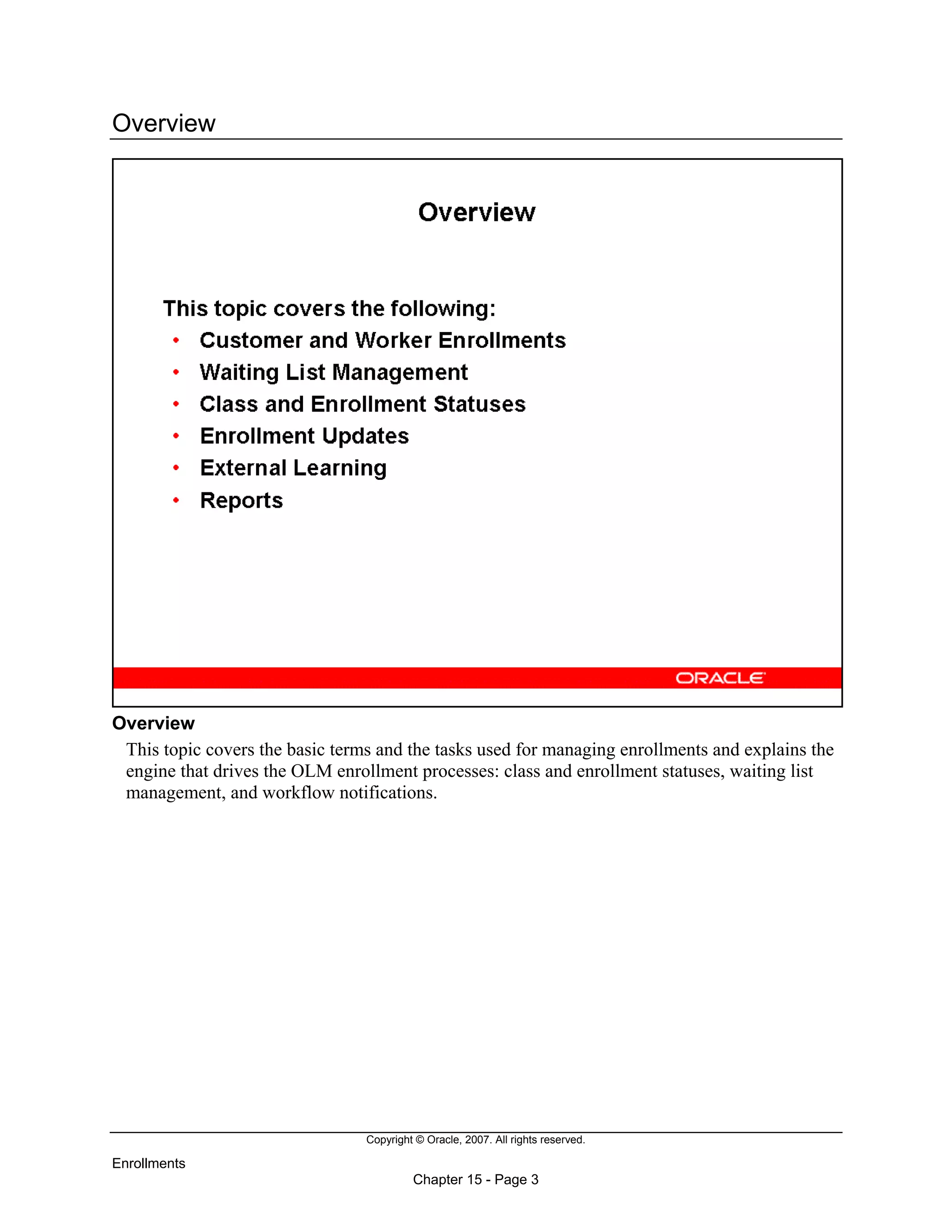 Copyright © Oracle, 2007. All rights reserved.
Enrollments
Chapter 15 - Page 3
Overview
Overview
This topic covers the basic terms and the tasks used for managing enrollments and explains the
engine that drives the OLM enrollment processes: class and enrollment statuses, waiting list
management, and workflow notifications.
 