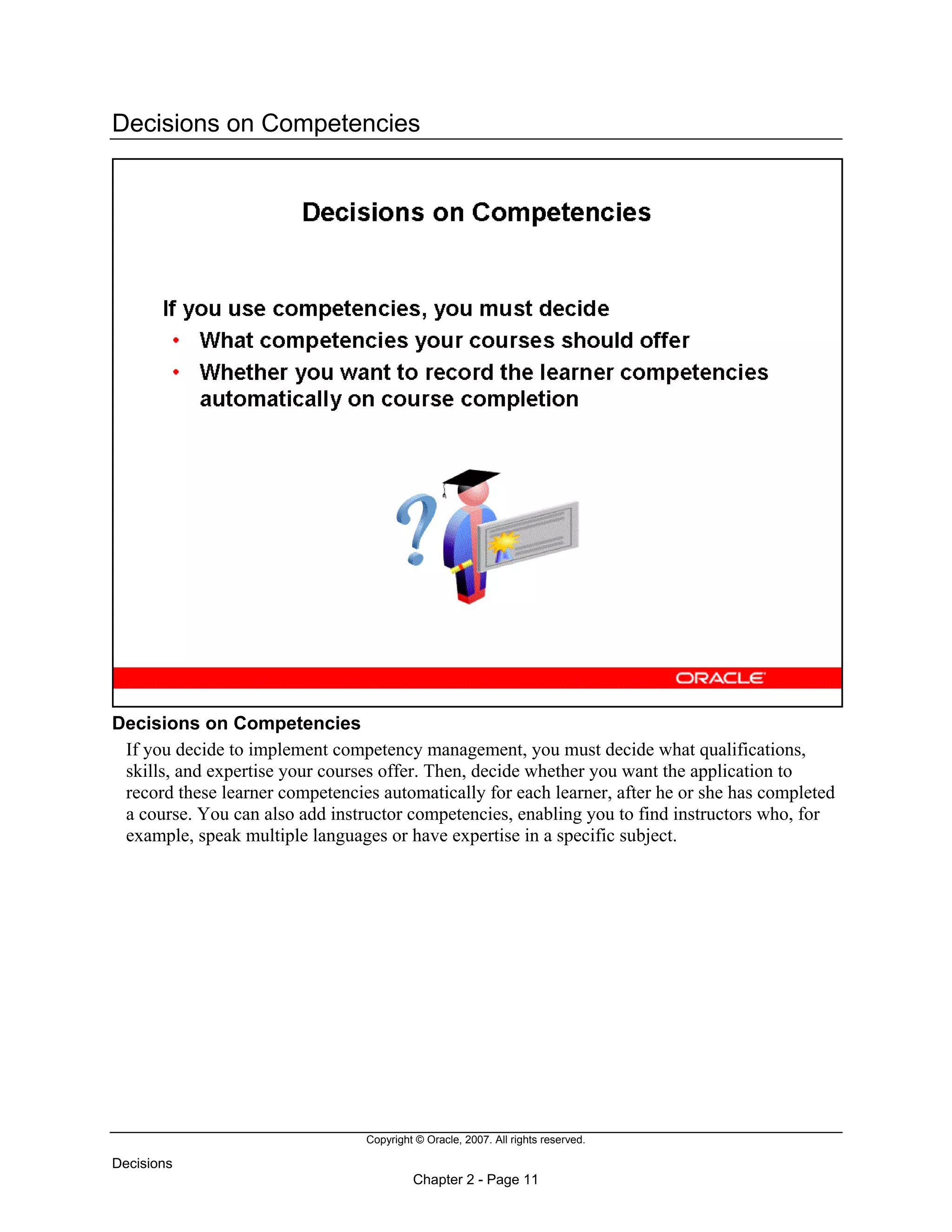 Copyright © Oracle, 2007. All rights reserved.
Decisions
Chapter 2 - Page 11
Decisions on Competencies
Decisions on Competencies
If you decide to implement competency management, you must decide what qualifications,
skills, and expertise your courses offer. Then, decide whether you want the application to
record these learner competencies automatically for each learner, after he or she has completed
a course. You can also add instructor competencies, enabling you to find instructors who, for
example, speak multiple languages or have expertise in a specific subject.
 
