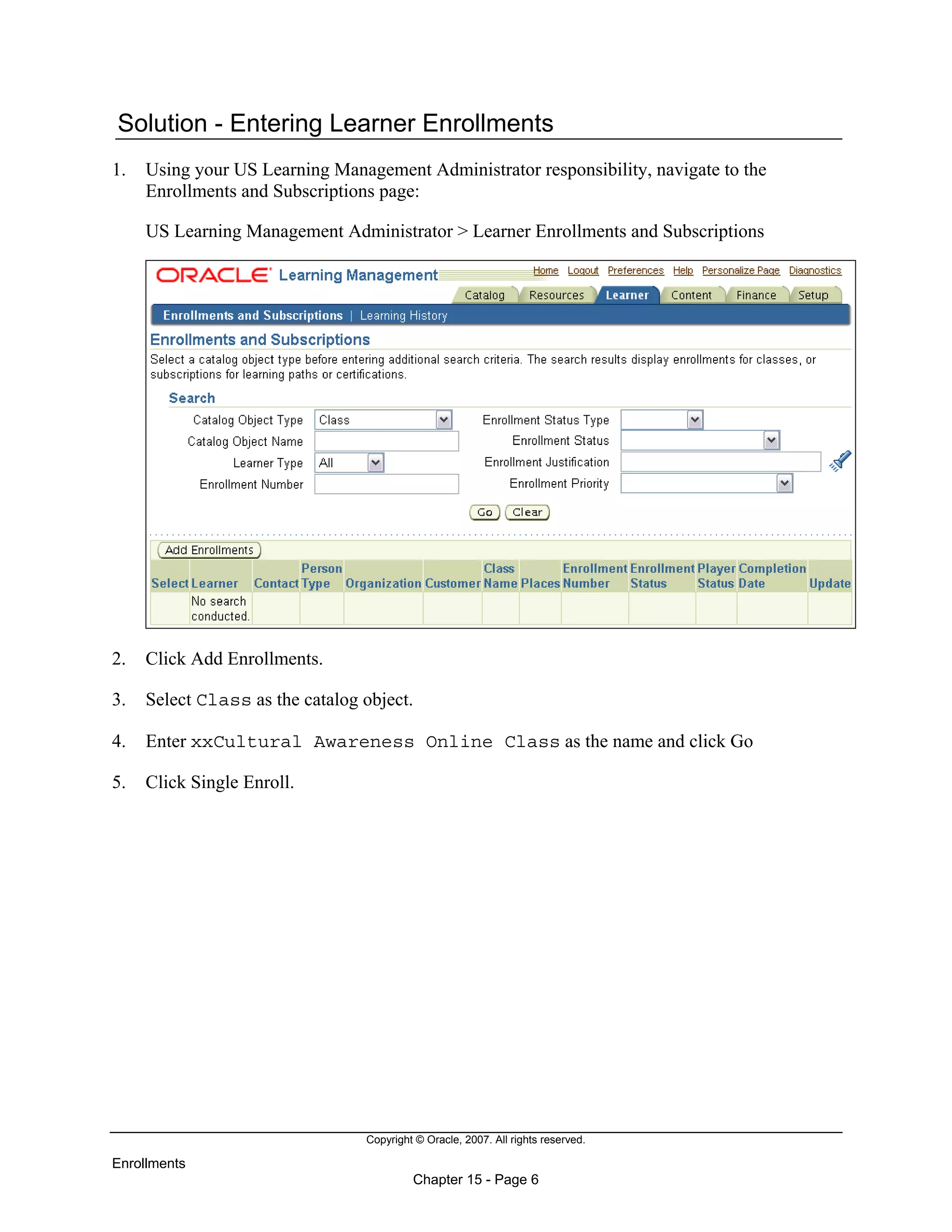 Copyright © Oracle, 2007. All rights reserved.
Enrollments
Chapter 15 - Page 6
Solution - Entering Learner Enrollments
1. Using your US Learning Management Administrator responsibility, navigate to the
Enrollments and Subscriptions page:
US Learning Management Administrator > Learner Enrollments and Subscriptions
2. Click Add Enrollments.
3. Select Class as the catalog object.
4. Enter xxCultural Awareness Online Class as the name and click Go
5. Click Single Enroll.
 