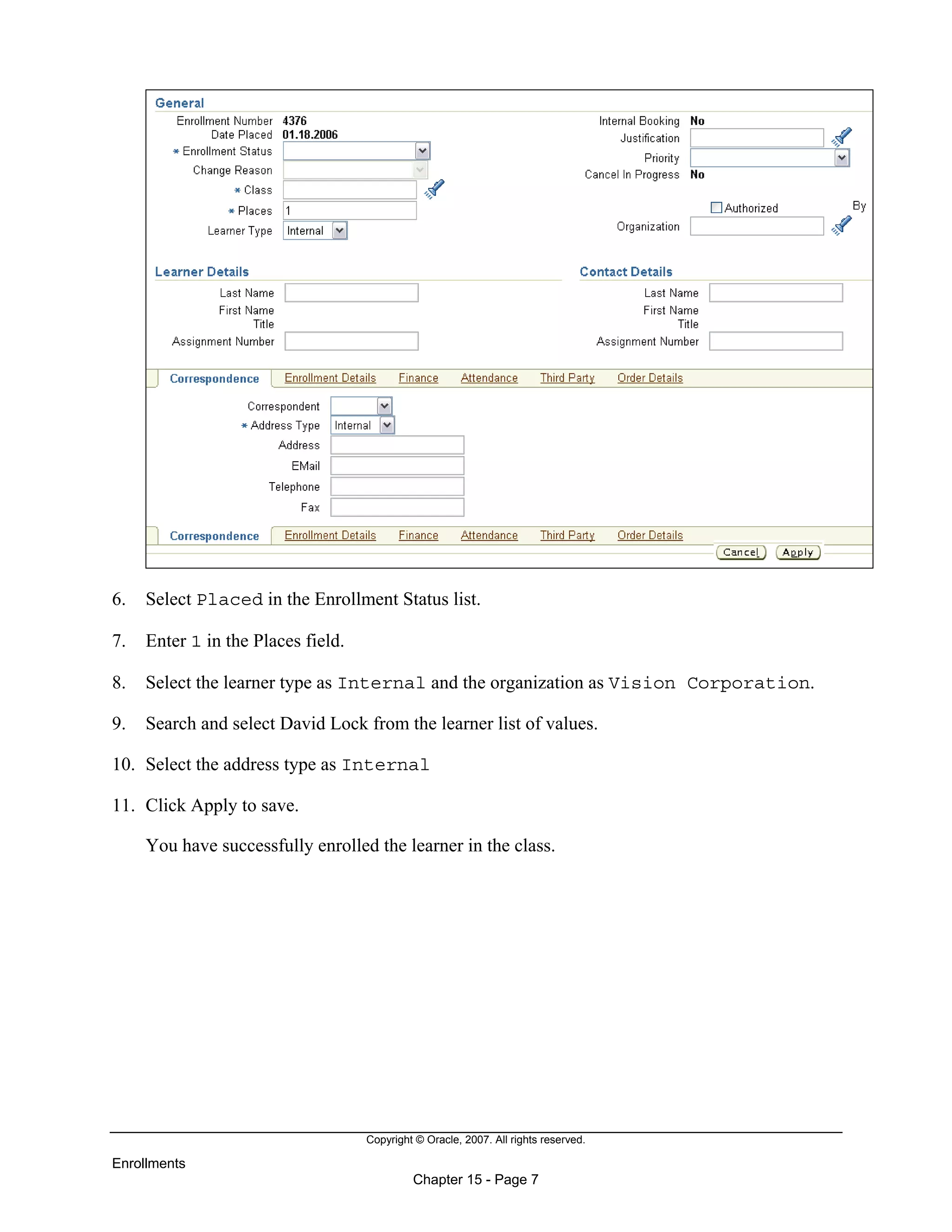 Copyright © Oracle, 2007. All rights reserved.
Enrollments
Chapter 15 - Page 7
6. Select Placed in the Enrollment Status list.
7. Enter 1 in the Places field.
8. Select the learner type as Internal and the organization as Vision Corporation.
9. Search and select David Lock from the learner list of values.
10. Select the address type as Internal
11. Click Apply to save.
You have successfully enrolled the learner in the class.
 