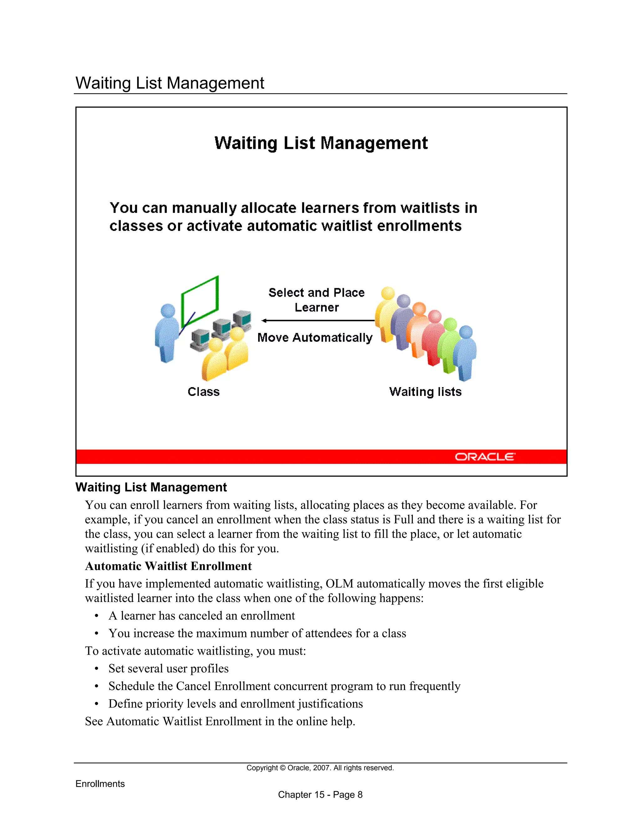 Copyright © Oracle, 2007. All rights reserved.
Enrollments
Chapter 15 - Page 8
Waiting List Management
Waiting List Management
You can enroll learners from waiting lists, allocating places as they become available. For
example, if you cancel an enrollment when the class status is Full and there is a waiting list for
the class, you can select a learner from the waiting list to fill the place, or let automatic
waitlisting (if enabled) do this for you.
Automatic Waitlist Enrollment
If you have implemented automatic waitlisting, OLM automatically moves the first eligible
waitlisted learner into the class when one of the following happens:
• A learner has canceled an enrollment
• You increase the maximum number of attendees for a class
To activate automatic waitlisting, you must:
• Set several user profiles
• Schedule the Cancel Enrollment concurrent program to run frequently
• Define priority levels and enrollment justifications
See Automatic Waitlist Enrollment in the online help.
 