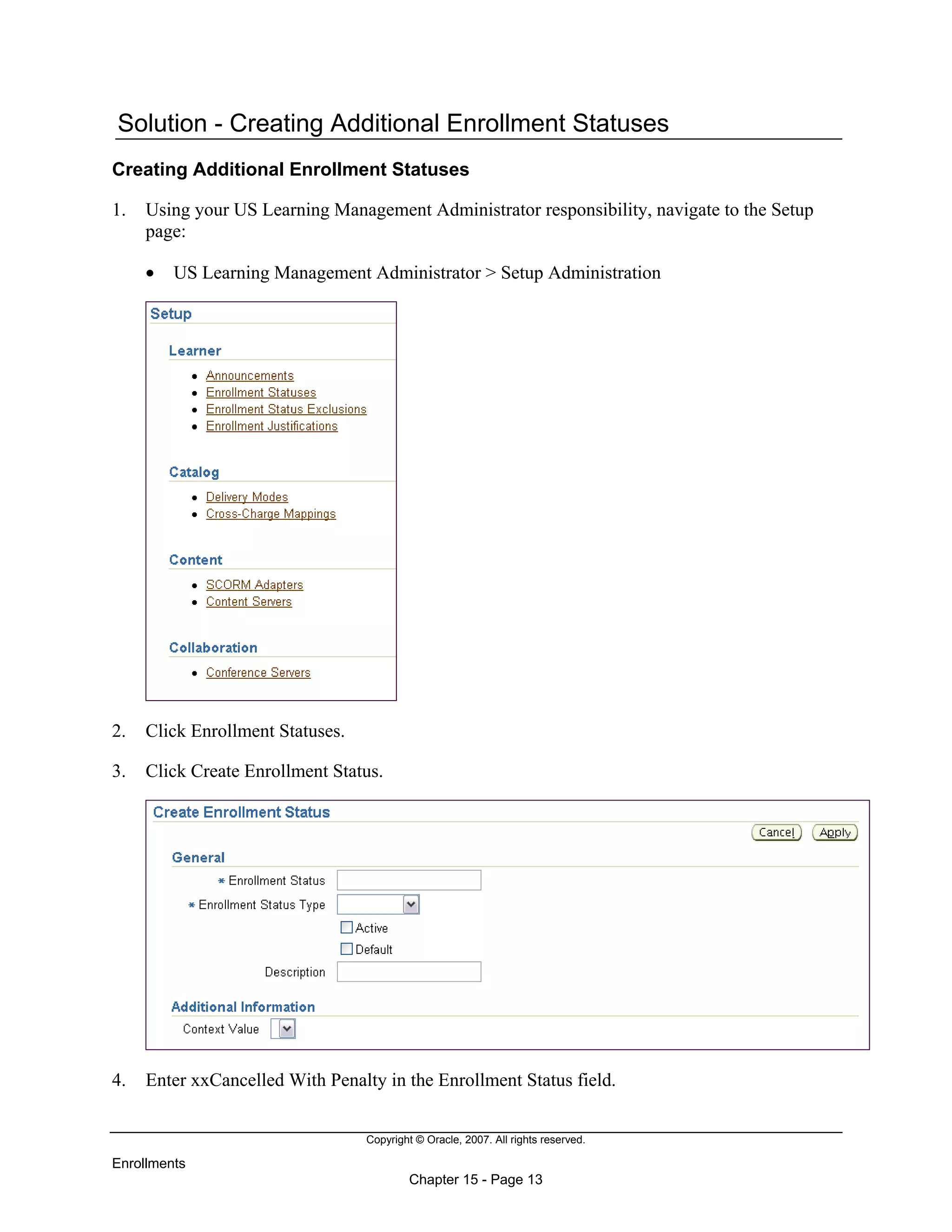 Copyright © Oracle, 2007. All rights reserved.
Enrollments
Chapter 15 - Page 13
Solution - Creating Additional Enrollment Statuses
Creating Additional Enrollment Statuses
1. Using your US Learning Management Administrator responsibility, navigate to the Setup
page:
• US Learning Management Administrator > Setup Administration
2. Click Enrollment Statuses.
3. Click Create Enrollment Status.
4. Enter xxCancelled With Penalty in the Enrollment Status field.
 