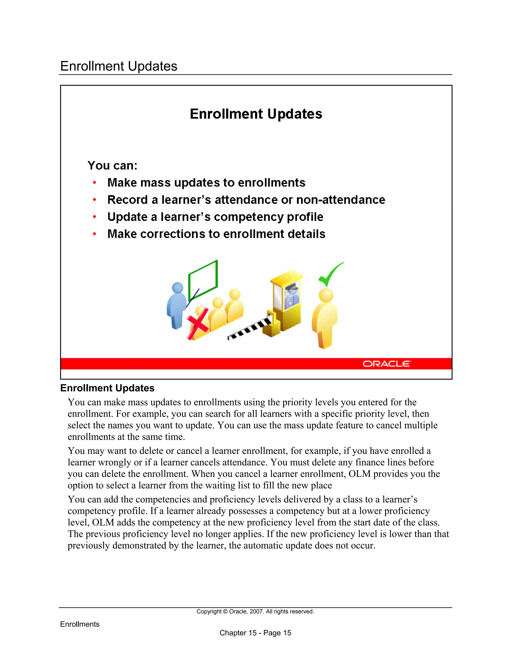Copyright © Oracle, 2007. All rights reserved.
Enrollments
Chapter 15 - Page 15
Enrollment Updates
Enrollment Updates
You can make mass updates to enrollments using the priority levels you entered for the
enrollment. For example, you can search for all learners with a specific priority level, then
select the names you want to update. You can use the mass update feature to cancel multiple
enrollments at the same time.
You may want to delete or cancel a learner enrollment, for example, if you have enrolled a
learner wrongly or if a learner cancels attendance. You must delete any finance lines before
you can delete the enrollment. When you cancel a learner enrollment, OLM provides you the
option to select a learner from the waiting list to fill the new place
You can add the competencies and proficiency levels delivered by a class to a learner’s
competency profile. If a learner already possesses a competency but at a lower proficiency
level, OLM adds the competency at the new proficiency level from the start date of the class.
The previous proficiency level no longer applies. If the new proficiency level is lower than that
previously demonstrated by the learner, the automatic update does not occur.
 