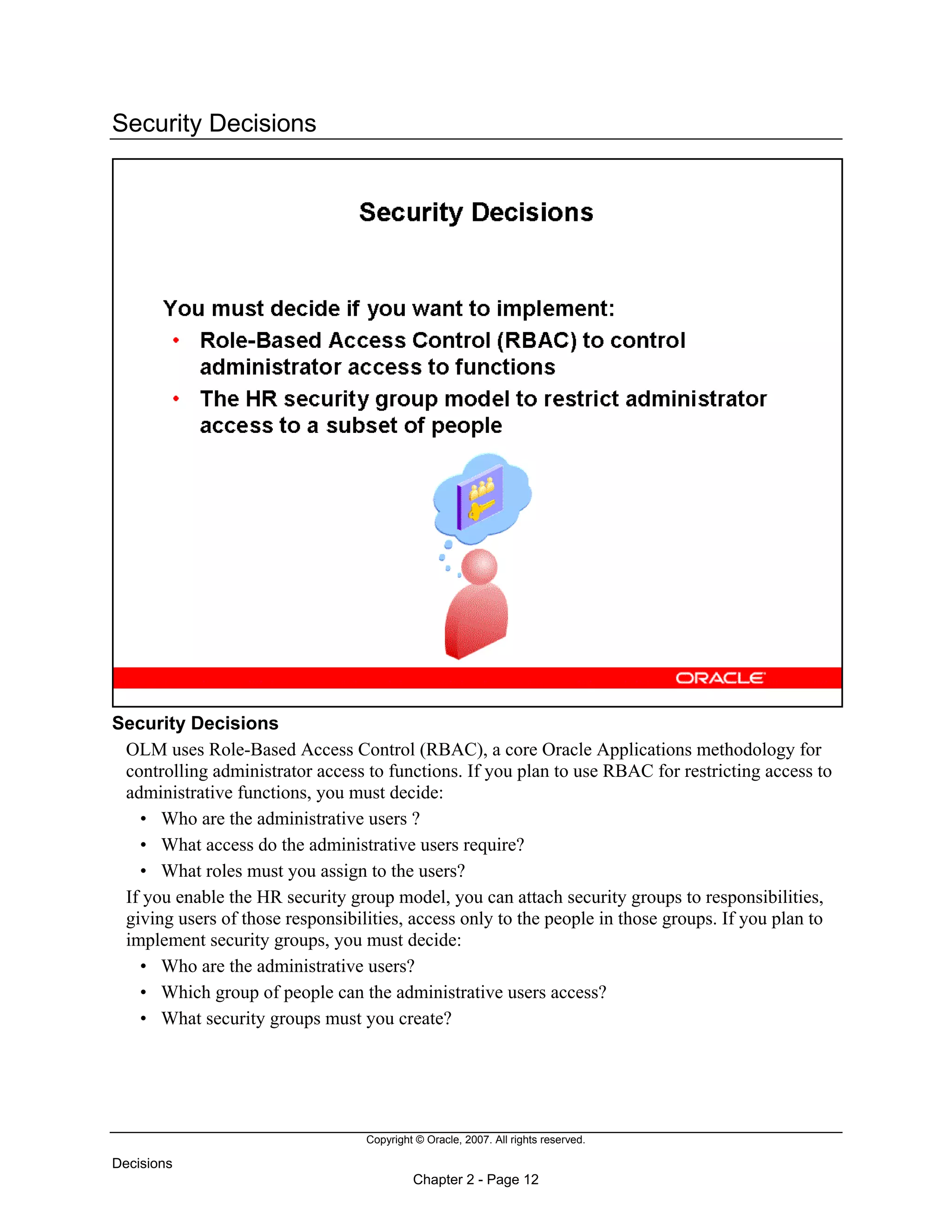 Copyright © Oracle, 2007. All rights reserved.
Decisions
Chapter 2 - Page 12
Security Decisions
Security Decisions
OLM uses Role-Based Access Control (RBAC), a core Oracle Applications methodology for
controlling administrator access to functions. If you plan to use RBAC for restricting access to
administrative functions, you must decide:
• Who are the administrative users ?
• What access do the administrative users require?
• What roles must you assign to the users?
If you enable the HR security group model, you can attach security groups to responsibilities,
giving users of those responsibilities, access only to the people in those groups. If you plan to
implement security groups, you must decide:
• Who are the administrative users?
• Which group of people can the administrative users access?
• What security groups must you create?
 