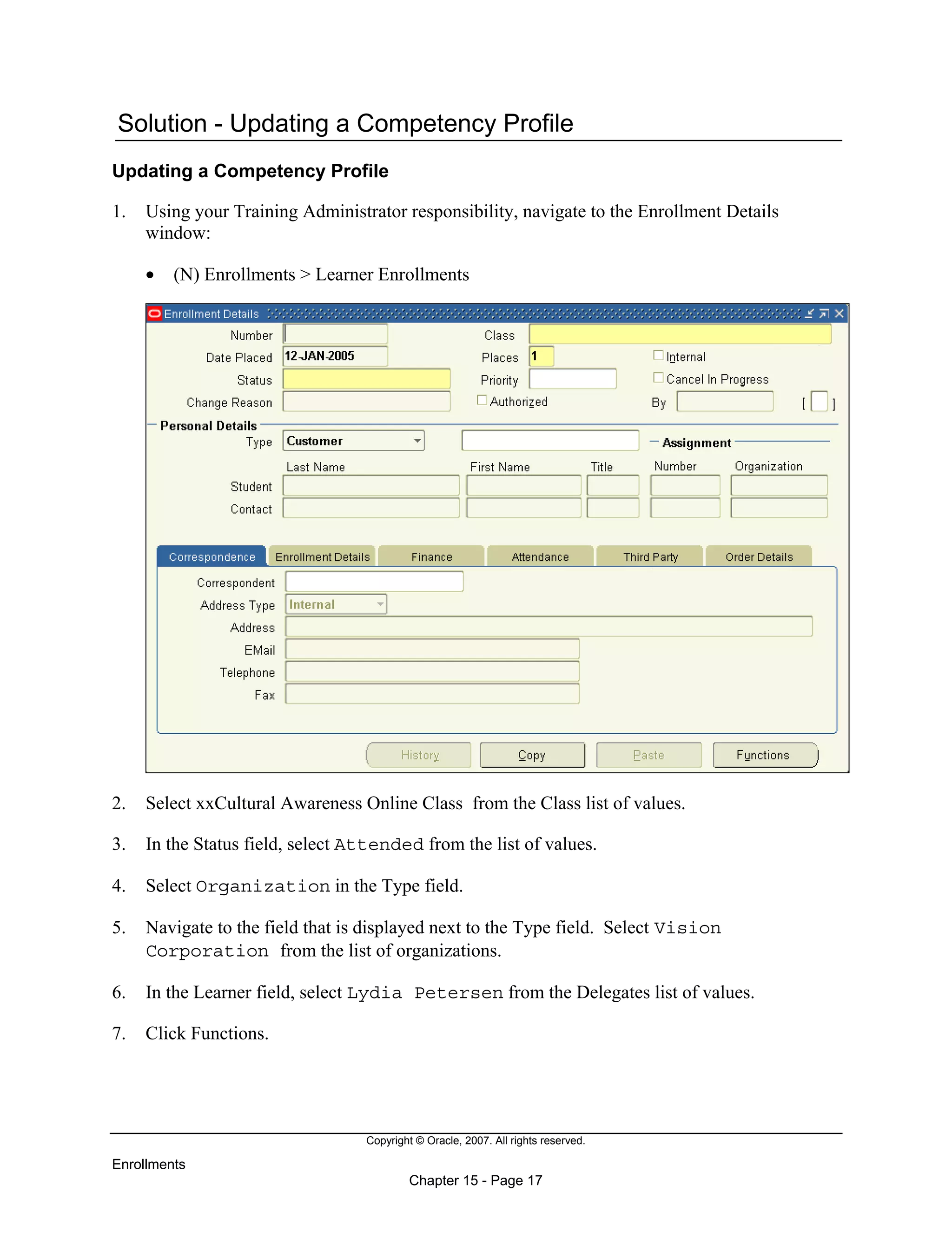 Copyright © Oracle, 2007. All rights reserved.
Enrollments
Chapter 15 - Page 17
Solution - Updating a Competency Profile
Updating a Competency Profile
1. Using your Training Administrator responsibility, navigate to the Enrollment Details
window:
• (N) Enrollments > Learner Enrollments
2. Select xxCultural Awareness Online Class from the Class list of values.
3. In the Status field, select Attended from the list of values.
4. Select Organization in the Type field.
5. Navigate to the field that is displayed next to the Type field. Select Vision
Corporation from the list of organizations.
6. In the Learner field, select Lydia Petersen from the Delegates list of values.
7. Click Functions.
 