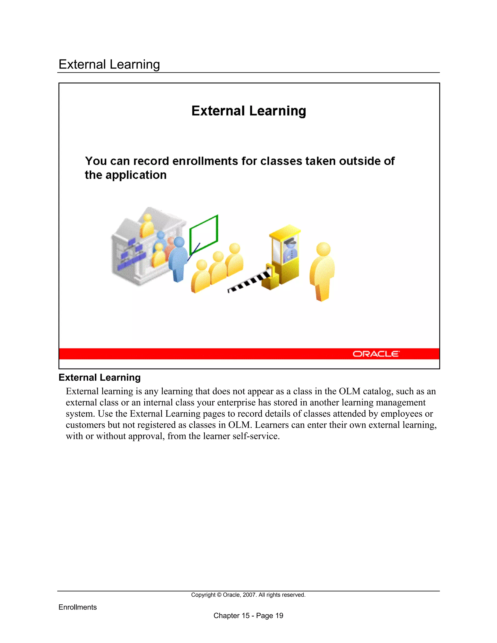 Copyright © Oracle, 2007. All rights reserved.
Enrollments
Chapter 15 - Page 19
External Learning
External Learning
External learning is any learning that does not appear as a class in the OLM catalog, such as an
external class or an internal class your enterprise has stored in another learning management
system. Use the External Learning pages to record details of classes attended by employees or
customers but not registered as classes in OLM. Learners can enter their own external learning,
with or without approval, from the learner self-service.
 