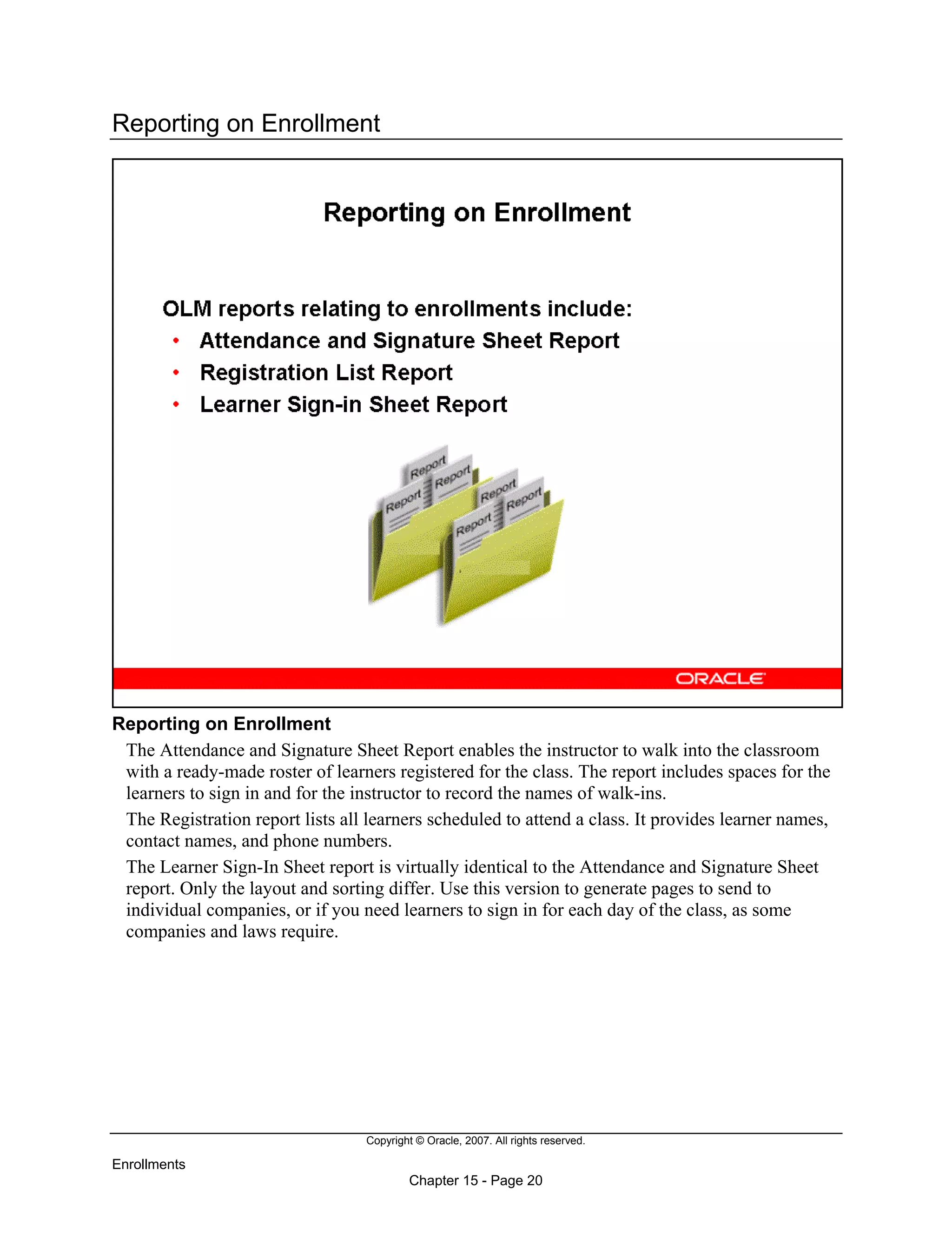Copyright © Oracle, 2007. All rights reserved.
Enrollments
Chapter 15 - Page 20
Reporting on Enrollment
Reporting on Enrollment
The Attendance and Signature Sheet Report enables the instructor to walk into the classroom
with a ready-made roster of learners registered for the class. The report includes spaces for the
learners to sign in and for the instructor to record the names of walk-ins.
The Registration report lists all learners scheduled to attend a class. It provides learner names,
contact names, and phone numbers.
The Learner Sign-In Sheet report is virtually identical to the Attendance and Signature Sheet
report. Only the layout and sorting differ. Use this version to generate pages to send to
individual companies, or if you need learners to sign in for each day of the class, as some
companies and laws require.
 