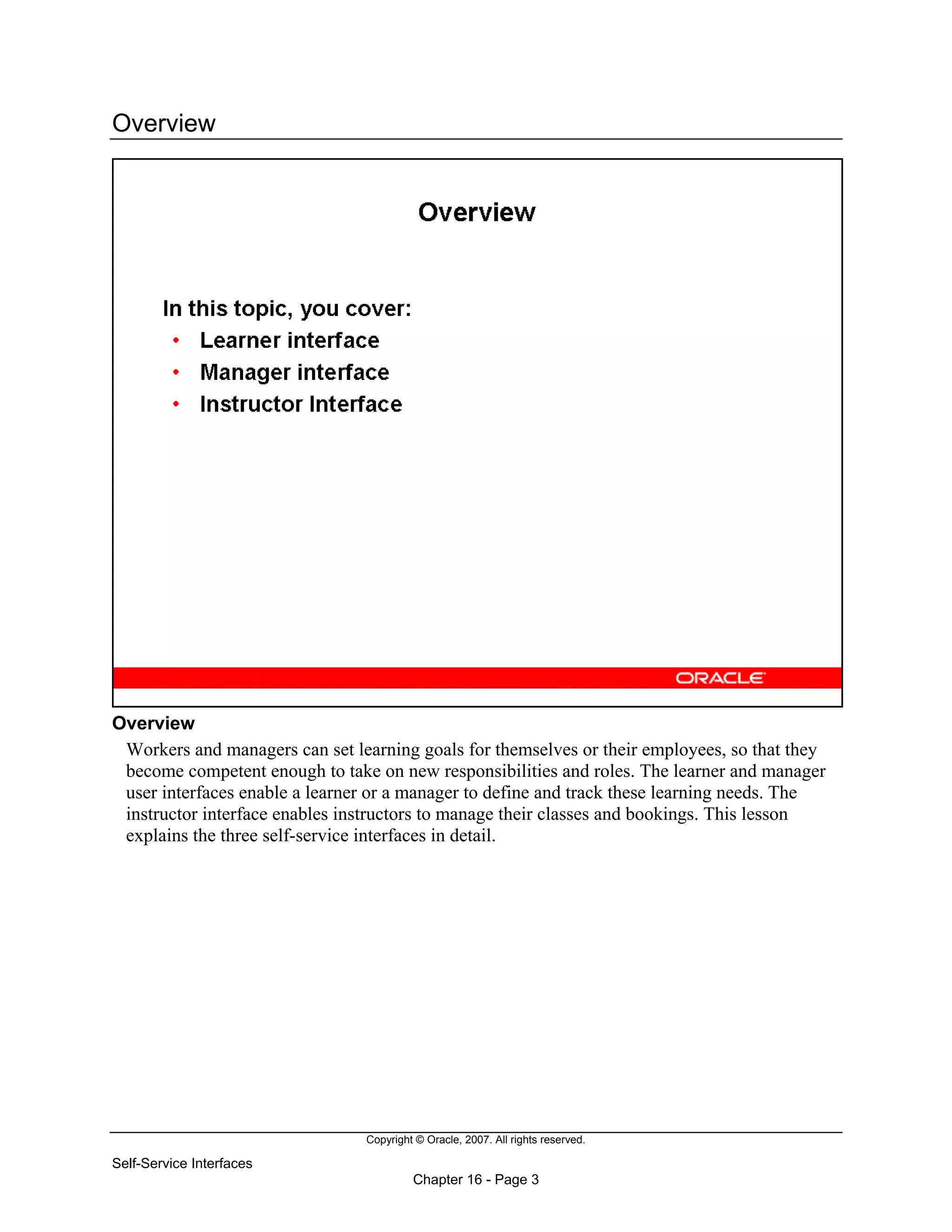 Copyright © Oracle, 2007. All rights reserved.
Self-Service Interfaces
Chapter 16 - Page 3
Overview
Overview
Workers and managers can set learning goals for themselves or their employees, so that they
become competent enough to take on new responsibilities and roles. The learner and manager
user interfaces enable a learner or a manager to define and track these learning needs. The
instructor interface enables instructors to manage their classes and bookings. This lesson
explains the three self-service interfaces in detail.
 