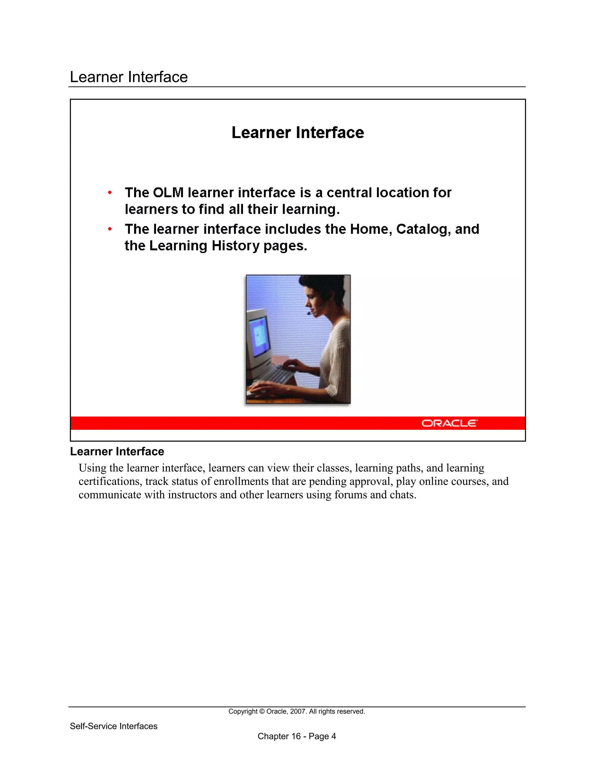 Copyright © Oracle, 2007. All rights reserved.
Self-Service Interfaces
Chapter 16 - Page 4
Learner Interface
Learner Interface
Using the learner interface, learners can view their classes, learning paths, and learning
certifications, track status of enrollments that are pending approval, play online courses, and
communicate with instructors and other learners using forums and chats.
 