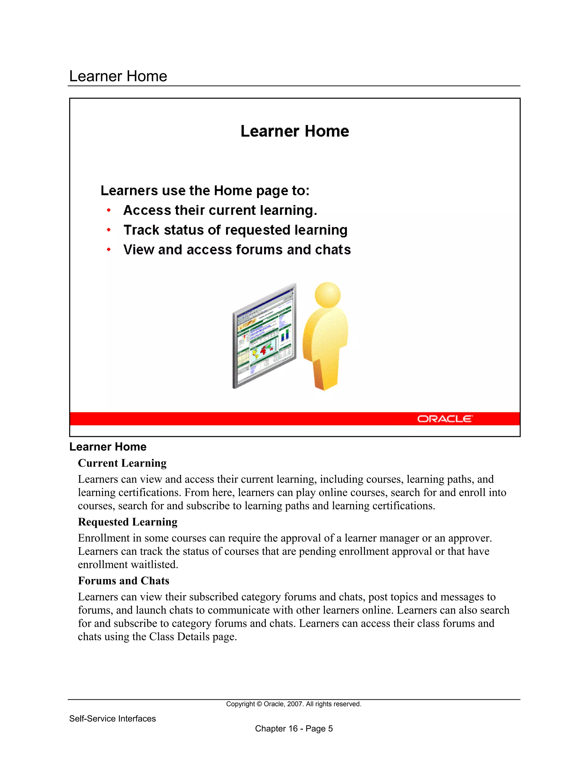 Copyright © Oracle, 2007. All rights reserved.
Self-Service Interfaces
Chapter 16 - Page 5
Learner Home
Learner Home
Current Learning
Learners can view and access their current learning, including courses, learning paths, and
learning certifications. From here, learners can play online courses, search for and enroll into
courses, search for and subscribe to learning paths and learning certifications.
Requested Learning
Enrollment in some courses can require the approval of a learner manager or an approver.
Learners can track the status of courses that are pending enrollment approval or that have
enrollment waitlisted.
Forums and Chats
Learners can view their subscribed category forums and chats, post topics and messages to
forums, and launch chats to communicate with other learners online. Learners can also search
for and subscribe to category forums and chats. Learners can access their class forums and
chats using the Class Details page.
 