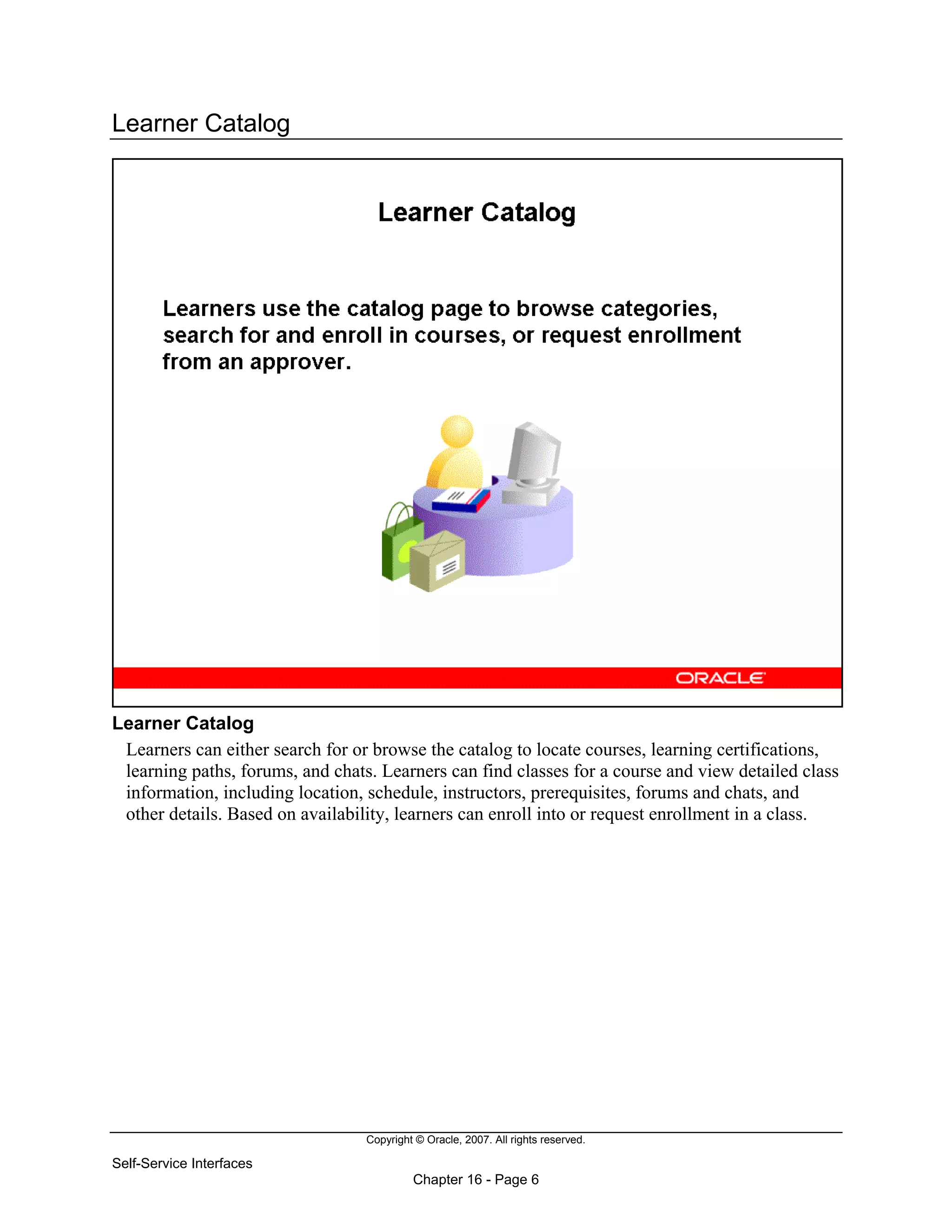 Copyright © Oracle, 2007. All rights reserved.
Self-Service Interfaces
Chapter 16 - Page 6
Learner Catalog
Learner Catalog
Learners can either search for or browse the catalog to locate courses, learning certifications,
learning paths, forums, and chats. Learners can find classes for a course and view detailed class
information, including location, schedule, instructors, prerequisites, forums and chats, and
other details. Based on availability, learners can enroll into or request enrollment in a class.
 