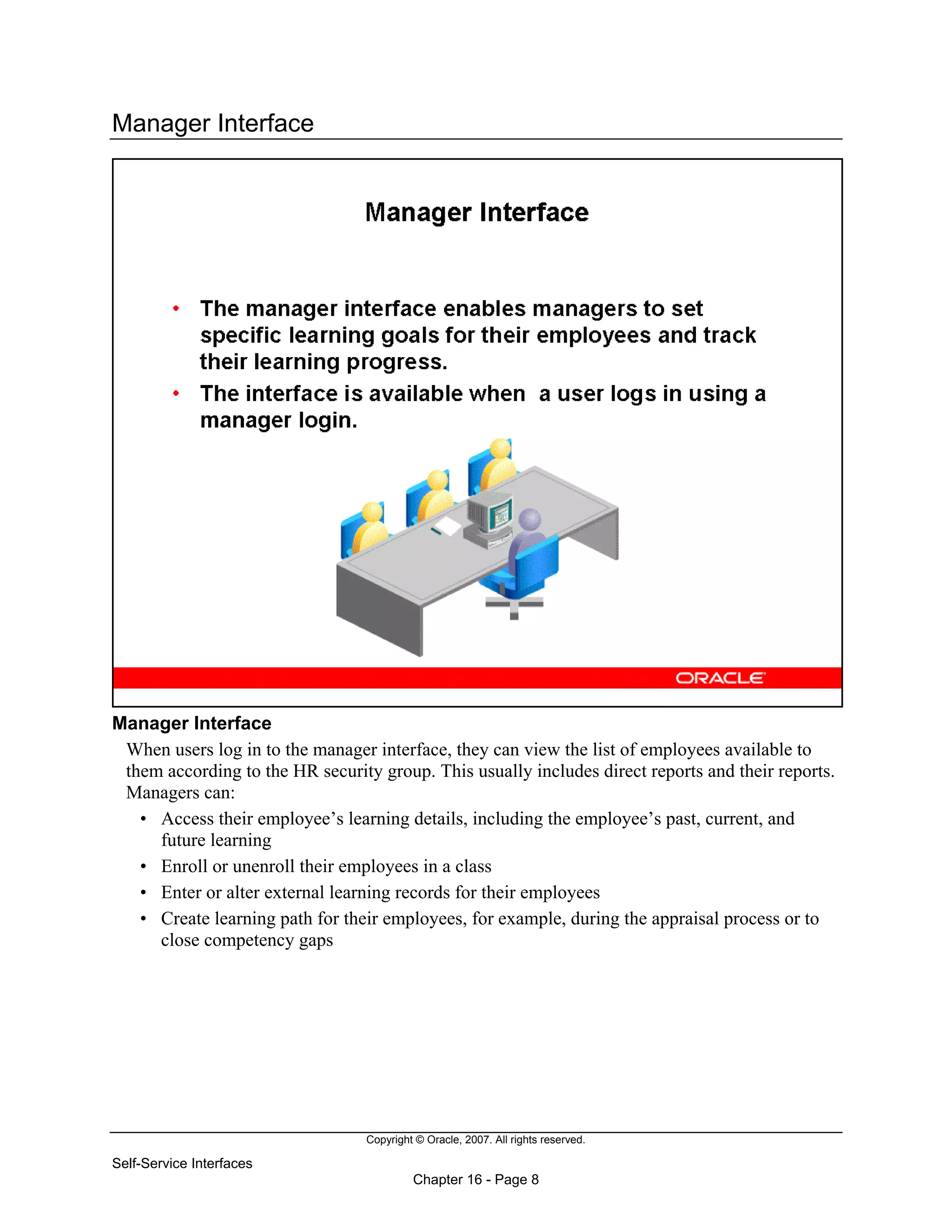Copyright © Oracle, 2007. All rights reserved.
Self-Service Interfaces
Chapter 16 - Page 8
Manager Interface
Manager Interface
When users log in to the manager interface, they can view the list of employees available to
them according to the HR security group. This usually includes direct reports and their reports.
Managers can:
• Access their employee’s learning details, including the employee’s past, current, and
future learning
• Enroll or unenroll their employees in a class
• Enter or alter external learning records for their employees
• Create learning path for their employees, for example, during the appraisal process or to
close competency gaps
 