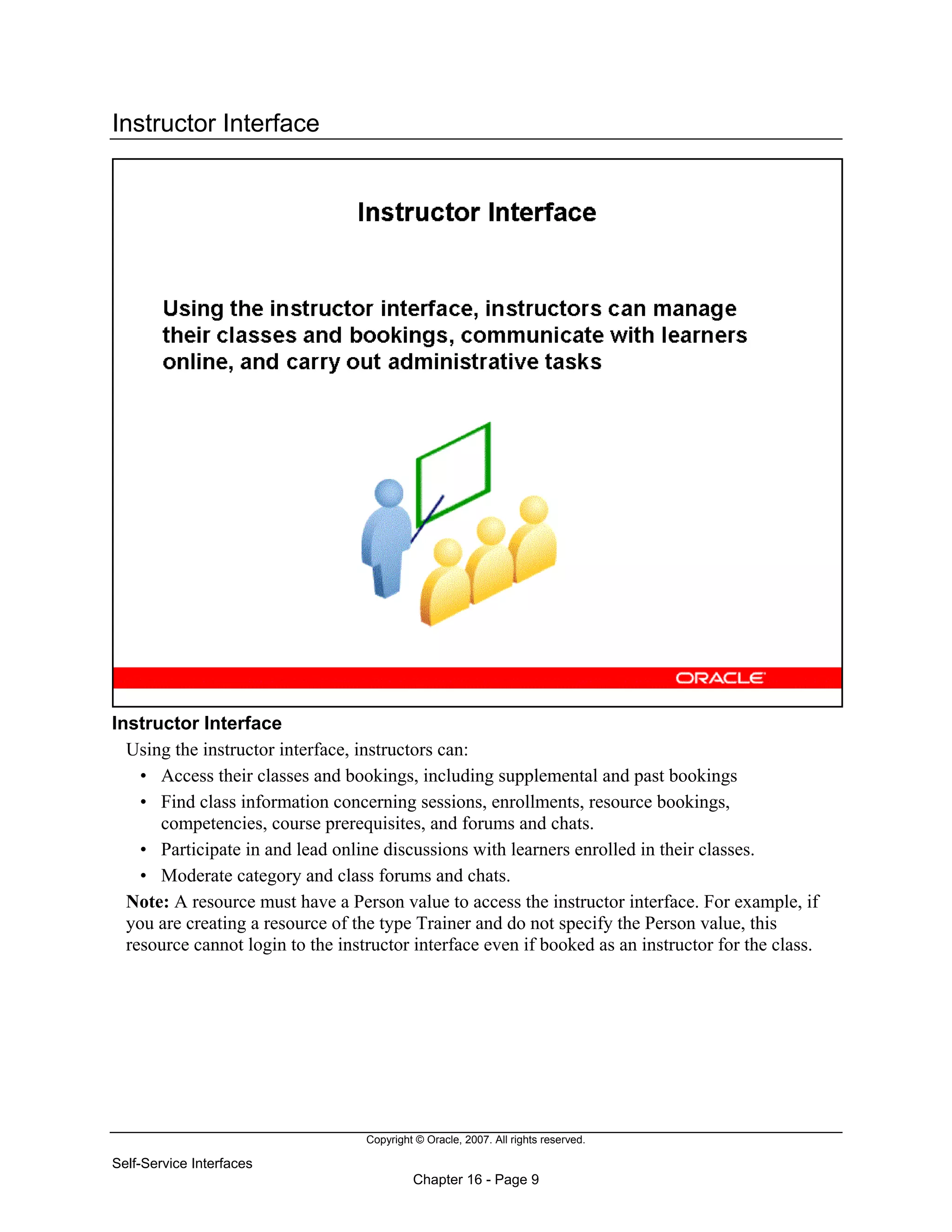 Copyright © Oracle, 2007. All rights reserved.
Self-Service Interfaces
Chapter 16 - Page 9
Instructor Interface
Instructor Interface
Using the instructor interface, instructors can:
• Access their classes and bookings, including supplemental and past bookings
• Find class information concerning sessions, enrollments, resource bookings,
competencies, course prerequisites, and forums and chats.
• Participate in and lead online discussions with learners enrolled in their classes.
• Moderate category and class forums and chats.
Note: A resource must have a Person value to access the instructor interface. For example, if
you are creating a resource of the type Trainer and do not specify the Person value, this
resource cannot login to the instructor interface even if booked as an instructor for the class.
 