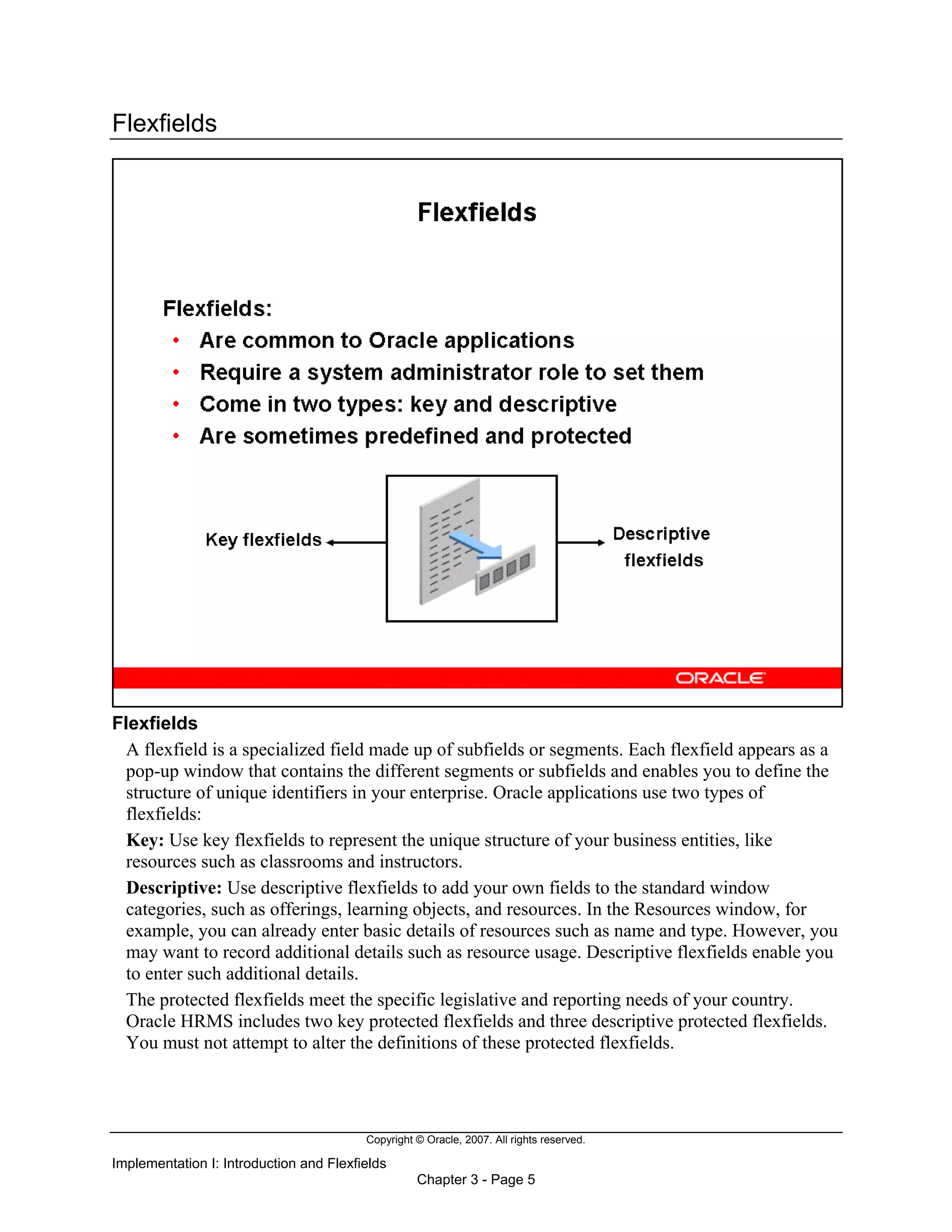 Copyright © Oracle, 2007. All rights reserved.
Implementation I: Introduction and Flexfields
Chapter 3 - Page 5
Flexfields
Flexfields
A flexfield is a specialized field made up of subfields or segments. Each flexfield appears as a
pop-up window that contains the different segments or subfields and enables you to define the
structure of unique identifiers in your enterprise. Oracle applications use two types of
flexfields:
Key: Use key flexfields to represent the unique structure of your business entities, like
resources such as classrooms and instructors.
Descriptive: Use descriptive flexfields to add your own fields to the standard window
categories, such as offerings, learning objects, and resources. In the Resources window, for
example, you can already enter basic details of resources such as name and type. However, you
may want to record additional details such as resource usage. Descriptive flexfields enable you
to enter such additional details.
The protected flexfields meet the specific legislative and reporting needs of your country.
Oracle HRMS includes two key protected flexfields and three descriptive protected flexfields.
You must not attempt to alter the definitions of these protected flexfields.
 