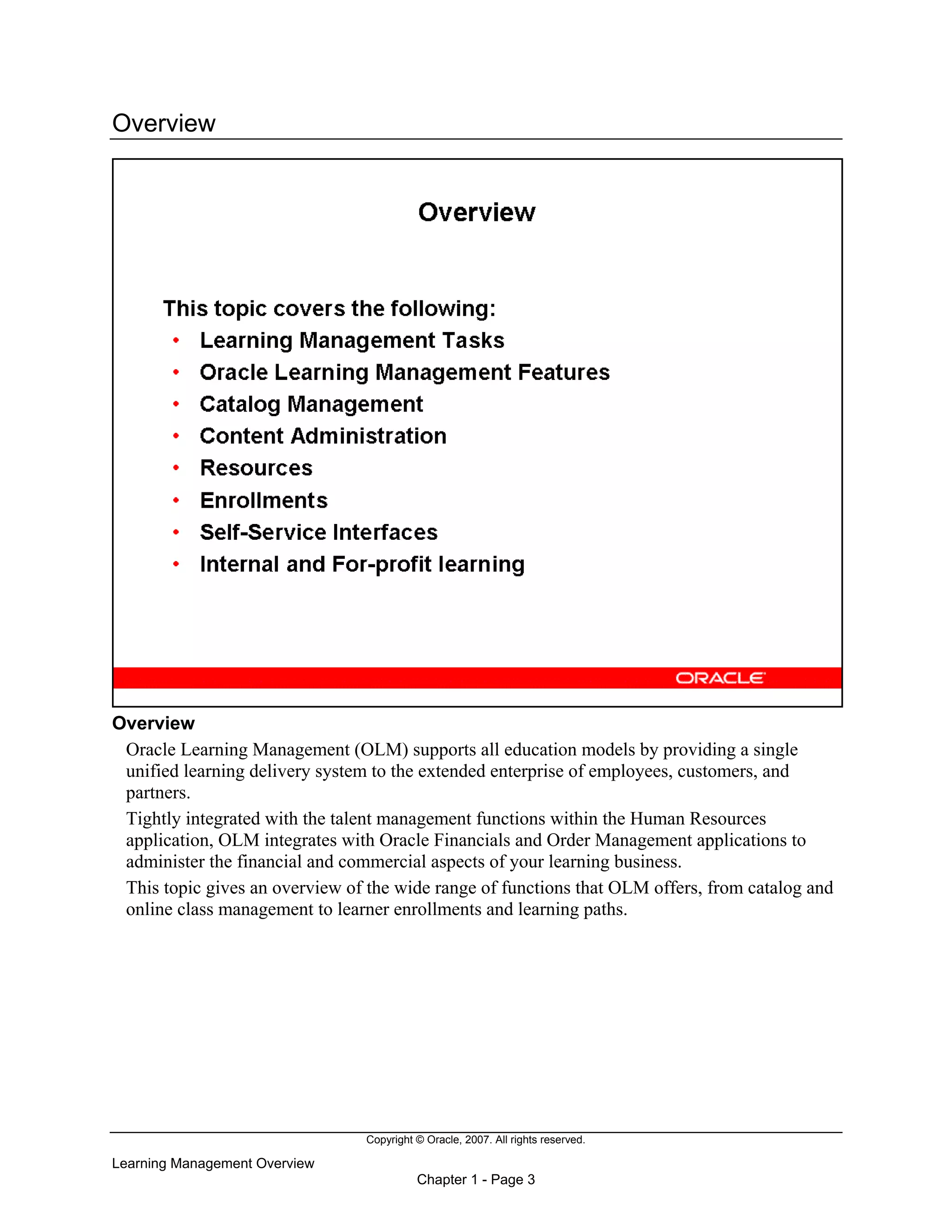 Copyright © Oracle, 2007. All rights reserved.
Learning Management Overview
Chapter 1 - Page 3
Overview
Overview
Oracle Learning Management (OLM) supports all education models by providing a single
unified learning delivery system to the extended enterprise of employees, customers, and
partners.
Tightly integrated with the talent management functions within the Human Resources
application, OLM integrates with Oracle Financials and Order Management applications to
administer the financial and commercial aspects of your learning business.
This topic gives an overview of the wide range of functions that OLM offers, from catalog and
online class management to learner enrollments and learning paths.
 