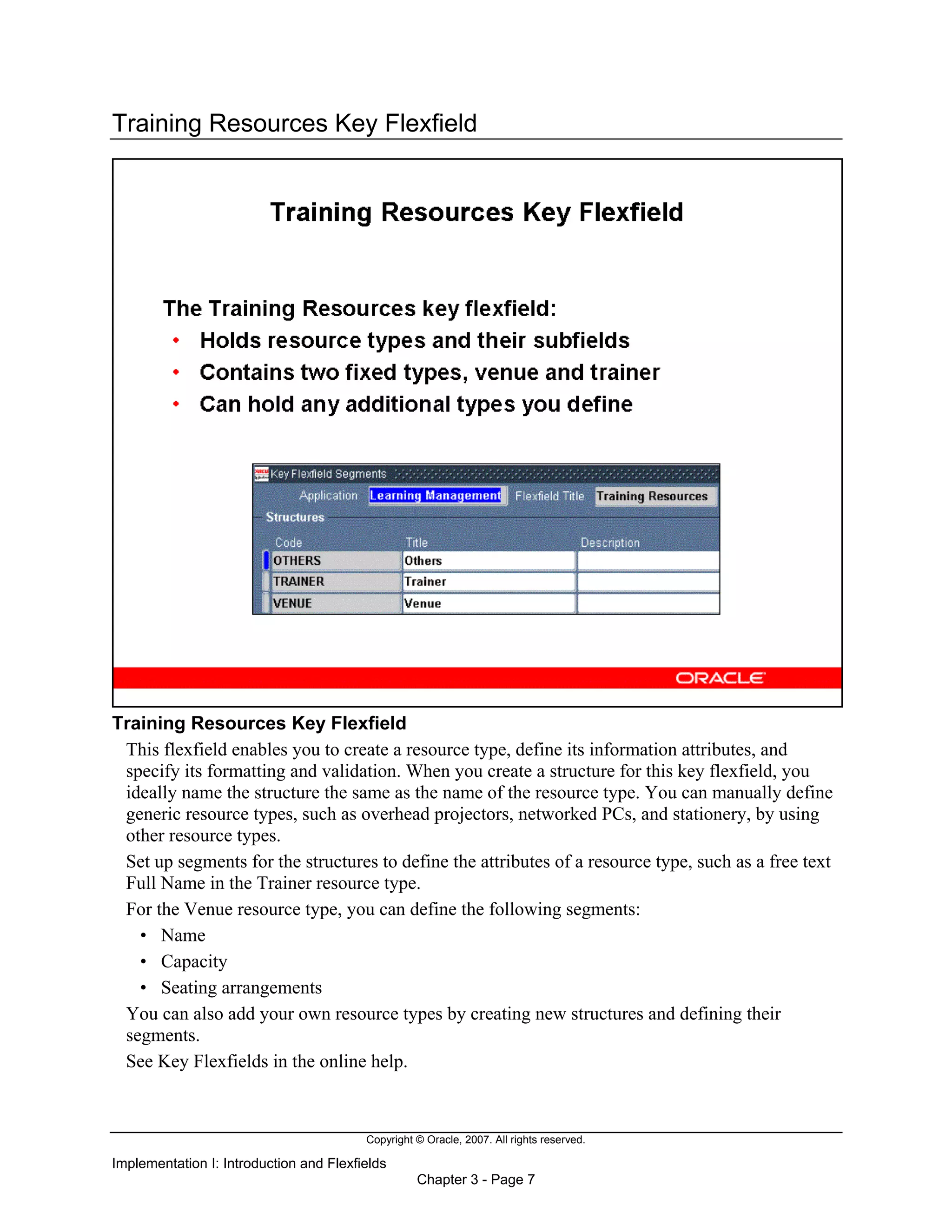 Copyright © Oracle, 2007. All rights reserved.
Implementation I: Introduction and Flexfields
Chapter 3 - Page 7
Training Resources Key Flexfield
Training Resources Key Flexfield
This flexfield enables you to create a resource type, define its information attributes, and
specify its formatting and validation. When you create a structure for this key flexfield, you
ideally name the structure the same as the name of the resource type. You can manually define
generic resource types, such as overhead projectors, networked PCs, and stationery, by using
other resource types.
Set up segments for the structures to define the attributes of a resource type, such as a free text
Full Name in the Trainer resource type.
For the Venue resource type, you can define the following segments:
• Name
• Capacity
• Seating arrangements
You can also add your own resource types by creating new structures and defining their
segments.
See Key Flexfields in the online help.
 
