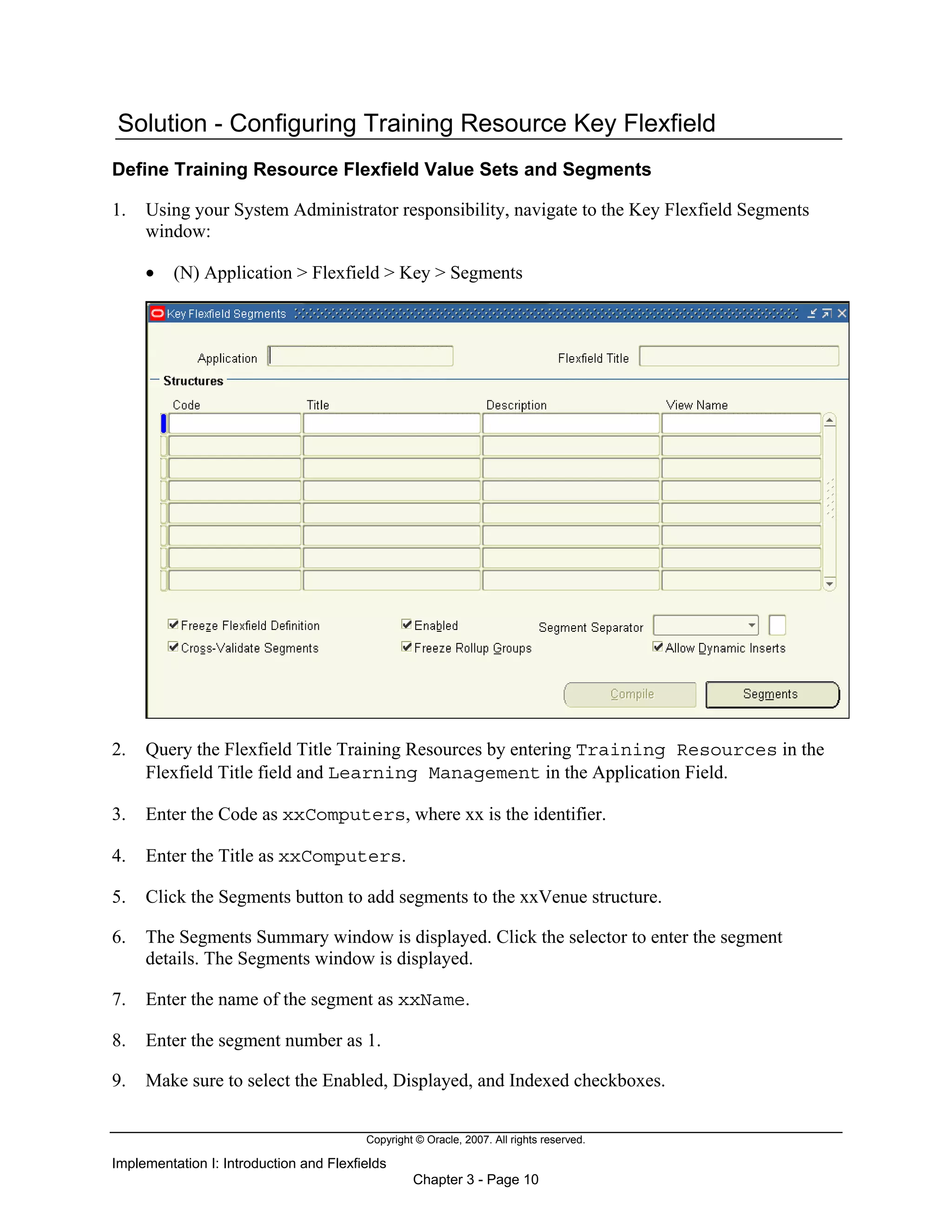 Copyright © Oracle, 2007. All rights reserved.
Implementation I: Introduction and Flexfields
Chapter 3 - Page 10
Solution - Configuring Training Resource Key Flexfield
Define Training Resource Flexfield Value Sets and Segments
1. Using your System Administrator responsibility, navigate to the Key Flexfield Segments
window:
• (N) Application > Flexfield > Key > Segments
2. Query the Flexfield Title Training Resources by entering Training Resources in the
Flexfield Title field and Learning Management in the Application Field.
3. Enter the Code as xxComputers, where xx is the identifier.
4. Enter the Title as xxComputers.
5. Click the Segments button to add segments to the xxVenue structure.
6. The Segments Summary window is displayed. Click the selector to enter the segment
details. The Segments window is displayed.
7. Enter the name of the segment as xxName.
8. Enter the segment number as 1.
9. Make sure to select the Enabled, Displayed, and Indexed checkboxes.
 