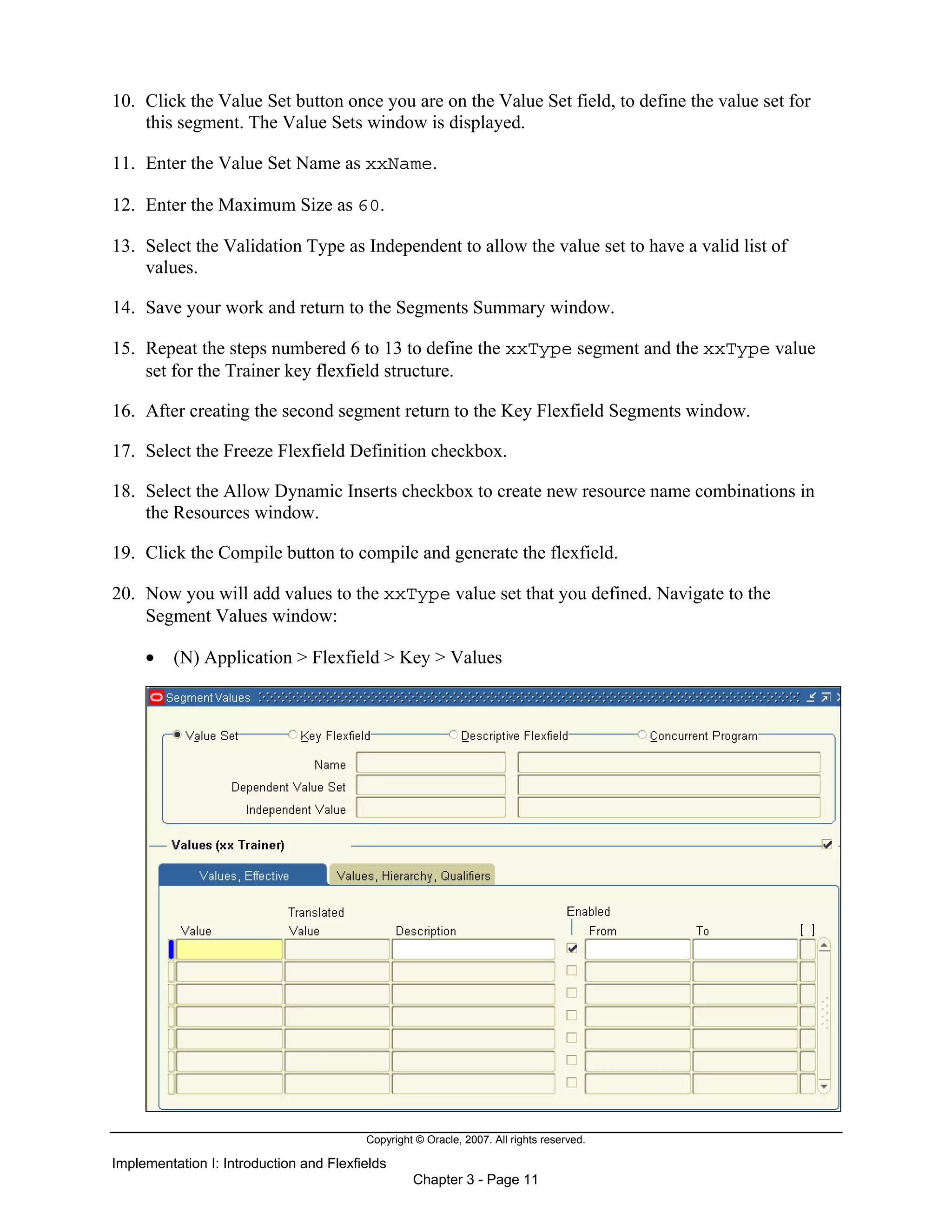 Copyright © Oracle, 2007. All rights reserved.
Implementation I: Introduction and Flexfields
Chapter 3 - Page 11
10. Click the Value Set button once you are on the Value Set field, to define the value set for
this segment. The Value Sets window is displayed.
11. Enter the Value Set Name as xxName.
12. Enter the Maximum Size as 60.
13. Select the Validation Type as Independent to allow the value set to have a valid list of
values.
14. Save your work and return to the Segments Summary window.
15. Repeat the steps numbered 6 to 13 to define the xxType segment and the xxType value
set for the Trainer key flexfield structure.
16. After creating the second segment return to the Key Flexfield Segments window.
17. Select the Freeze Flexfield Definition checkbox.
18. Select the Allow Dynamic Inserts checkbox to create new resource name combinations in
the Resources window.
19. Click the Compile button to compile and generate the flexfield.
20. Now you will add values to the xxType value set that you defined. Navigate to the
Segment Values window:
• (N) Application > Flexfield > Key > Values
 