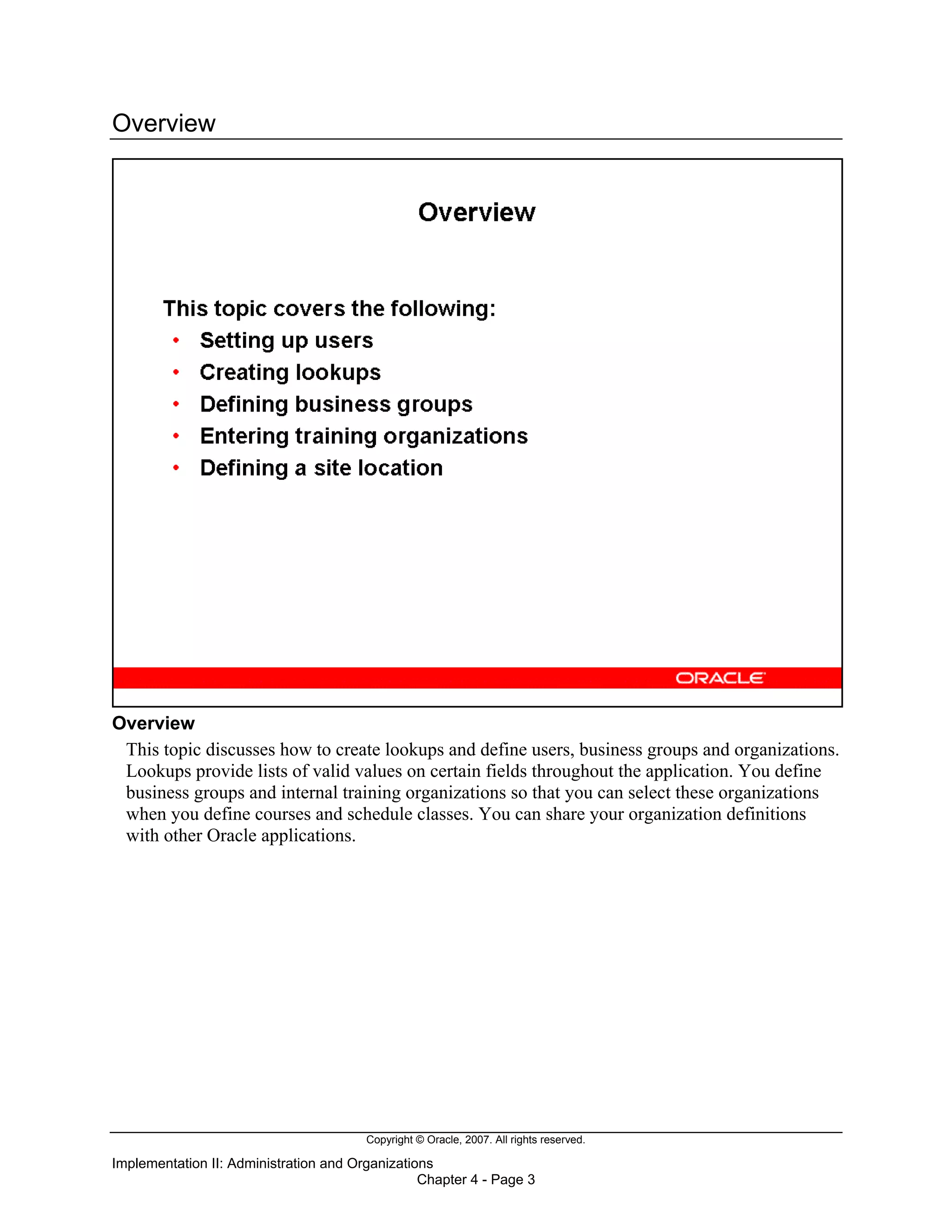 Copyright © Oracle, 2007. All rights reserved.
Implementation II: Administration and Organizations
Chapter 4 - Page 3
Overview
Overview
This topic discusses how to create lookups and define users, business groups and organizations.
Lookups provide lists of valid values on certain fields throughout the application. You define
business groups and internal training organizations so that you can select these organizations
when you define courses and schedule classes. You can share your organization definitions
with other Oracle applications.
 
