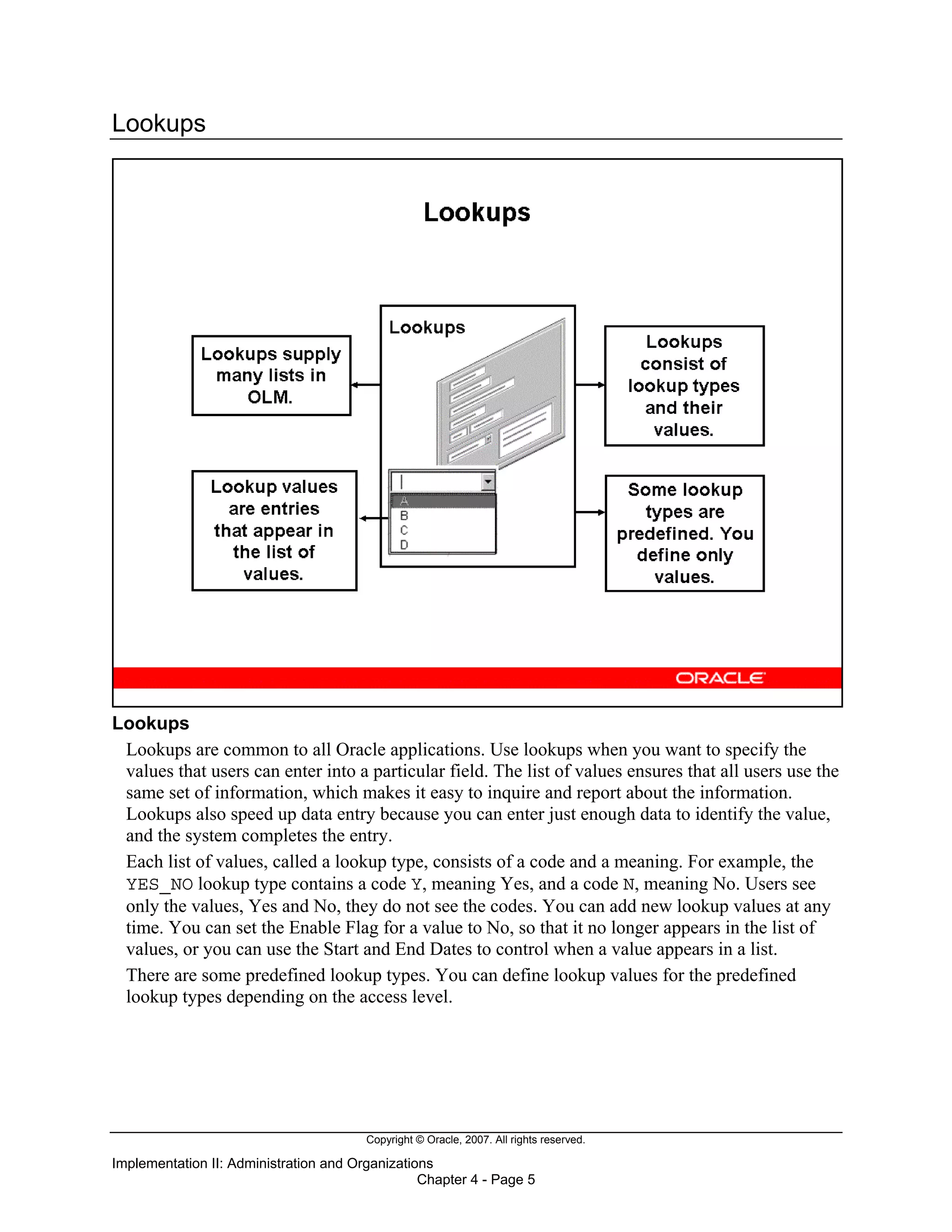Copyright © Oracle, 2007. All rights reserved.
Implementation II: Administration and Organizations
Chapter 4 - Page 5
Lookups
Lookups
Lookups are common to all Oracle applications. Use lookups when you want to specify the
values that users can enter into a particular field. The list of values ensures that all users use the
same set of information, which makes it easy to inquire and report about the information.
Lookups also speed up data entry because you can enter just enough data to identify the value,
and the system completes the entry.
Each list of values, called a lookup type, consists of a code and a meaning. For example, the
YES_NO lookup type contains a code Y, meaning Yes, and a code N, meaning No. Users see
only the values, Yes and No, they do not see the codes. You can add new lookup values at any
time. You can set the Enable Flag for a value to No, so that it no longer appears in the list of
values, or you can use the Start and End Dates to control when a value appears in a list.
There are some predefined lookup types. You can define lookup values for the predefined
lookup types depending on the access level.
 