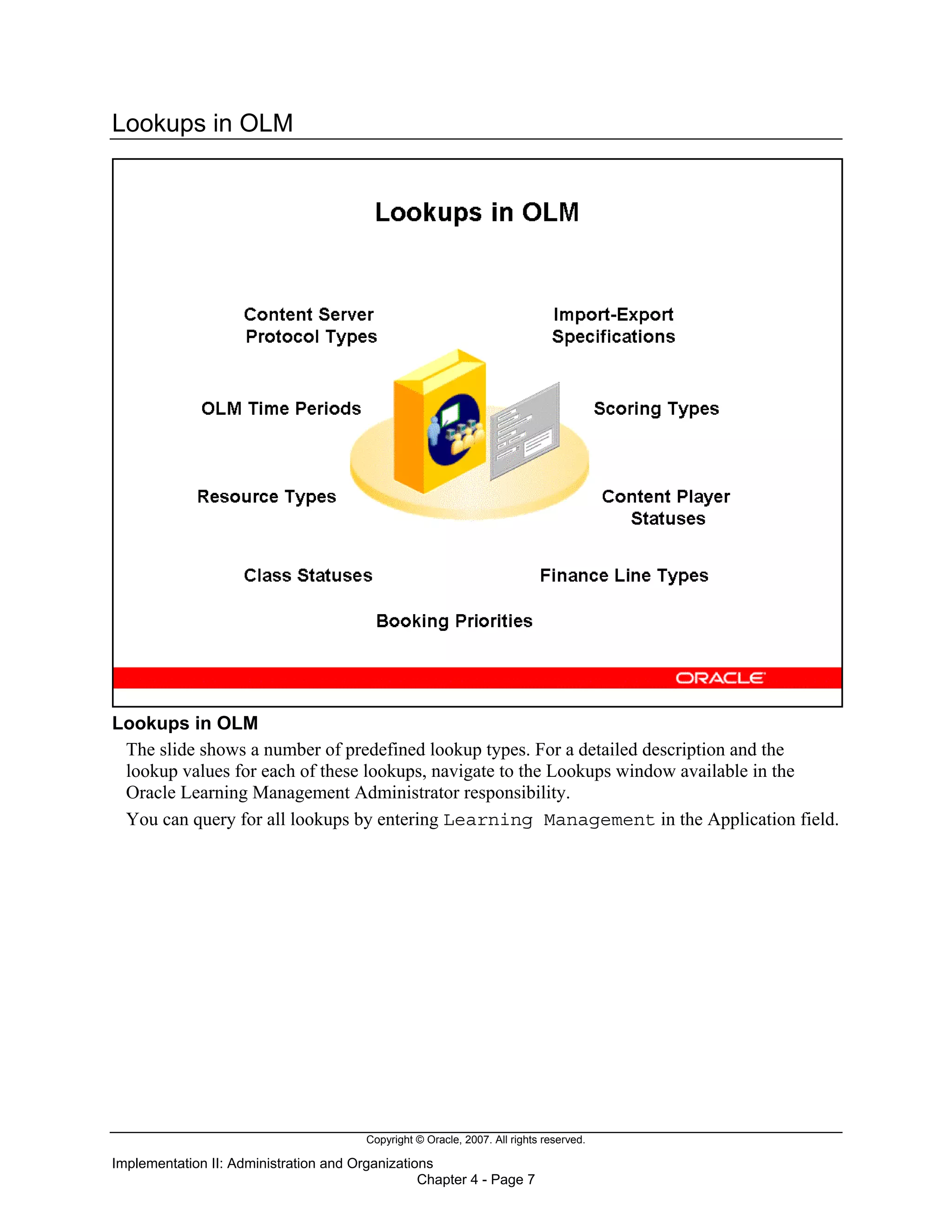 Copyright © Oracle, 2007. All rights reserved.
Implementation II: Administration and Organizations
Chapter 4 - Page 7
Lookups in OLM
Lookups in OLM
The slide shows a number of predefined lookup types. For a detailed description and the
lookup values for each of these lookups, navigate to the Lookups window available in the
Oracle Learning Management Administrator responsibility.
You can query for all lookups by entering Learning Management in the Application field.
 