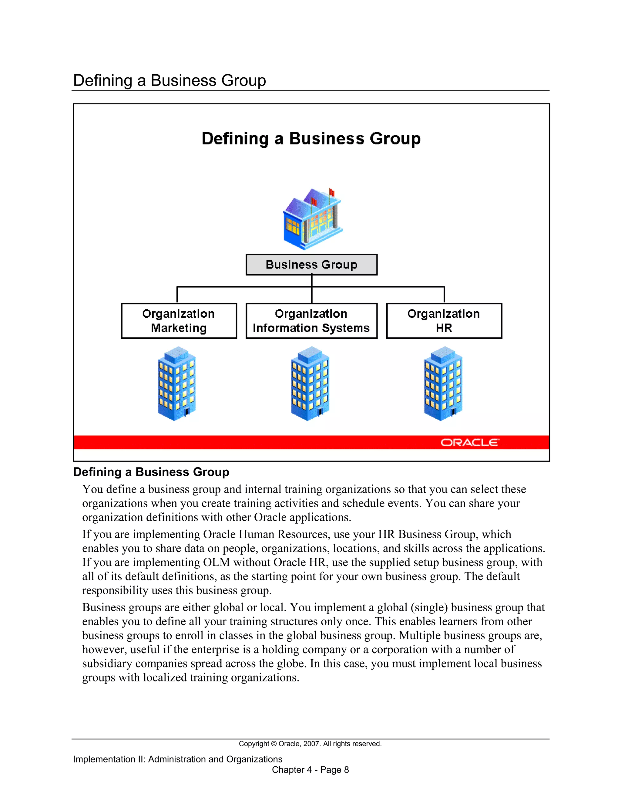 Copyright © Oracle, 2007. All rights reserved.
Implementation II: Administration and Organizations
Chapter 4 - Page 8
Defining a Business Group
Defining a Business Group
You define a business group and internal training organizations so that you can select these
organizations when you create training activities and schedule events. You can share your
organization definitions with other Oracle applications.
If you are implementing Oracle Human Resources, use your HR Business Group, which
enables you to share data on people, organizations, locations, and skills across the applications.
If you are implementing OLM without Oracle HR, use the supplied setup business group, with
all of its default definitions, as the starting point for your own business group. The default
responsibility uses this business group.
Business groups are either global or local. You implement a global (single) business group that
enables you to define all your training structures only once. This enables learners from other
business groups to enroll in classes in the global business group. Multiple business groups are,
however, useful if the enterprise is a holding company or a corporation with a number of
subsidiary companies spread across the globe. In this case, you must implement local business
groups with localized training organizations.
 