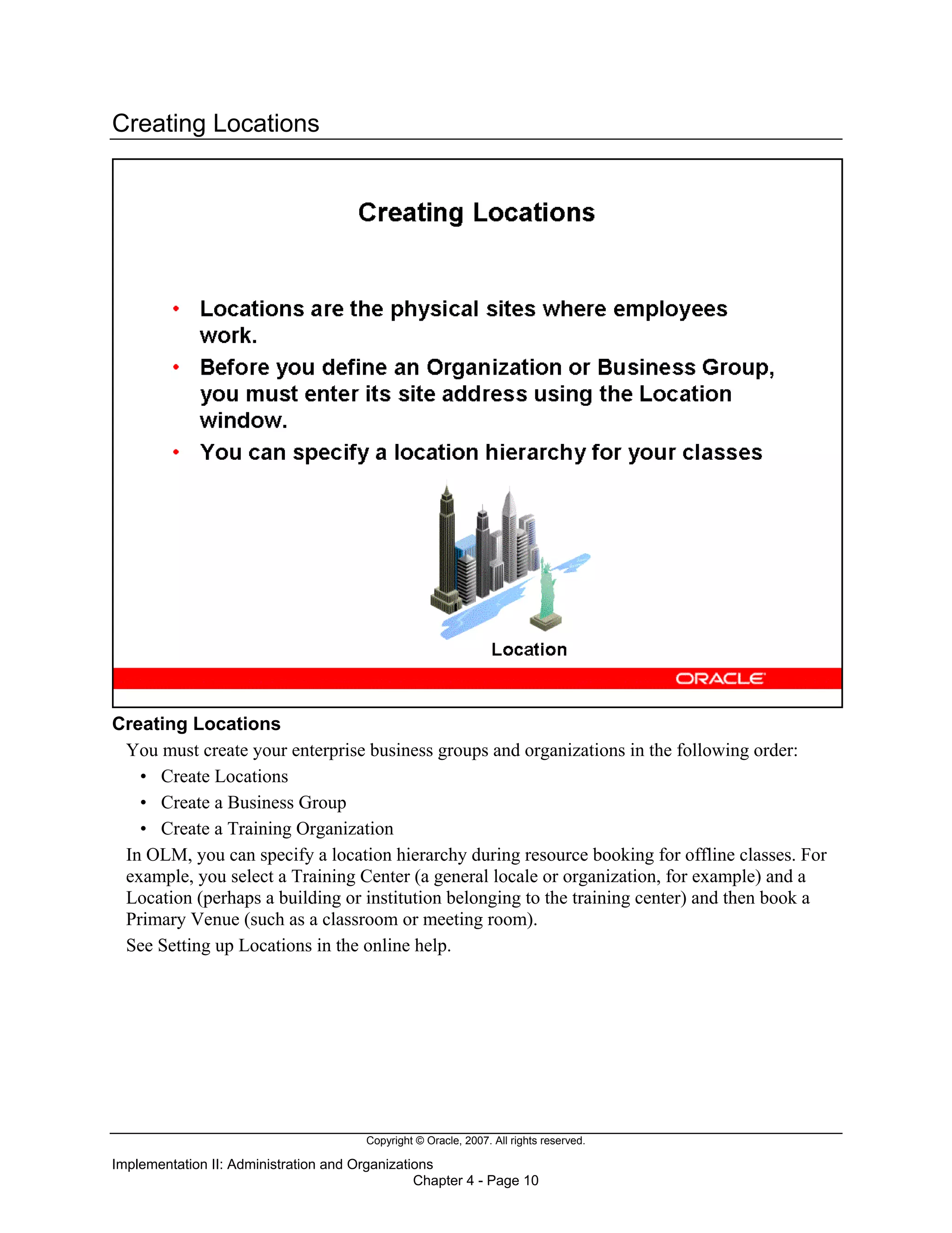 Copyright © Oracle, 2007. All rights reserved.
Implementation II: Administration and Organizations
Chapter 4 - Page 10
Creating Locations
Creating Locations
You must create your enterprise business groups and organizations in the following order:
• Create Locations
• Create a Business Group
• Create a Training Organization
In OLM, you can specify a location hierarchy during resource booking for offline classes. For
example, you select a Training Center (a general locale or organization, for example) and a
Location (perhaps a building or institution belonging to the training center) and then book a
Primary Venue (such as a classroom or meeting room).
See Setting up Locations in the online help.
 